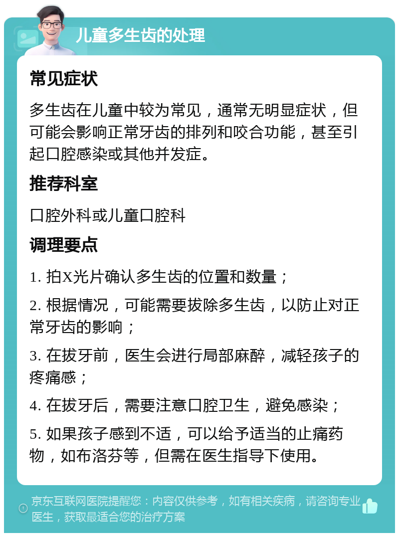 儿童多生齿的处理 常见症状 多生齿在儿童中较为常见，通常无明显症状，但可能会影响正常牙齿的排列和咬合功能，甚至引起口腔感染或其他并发症。 推荐科室 口腔外科或儿童口腔科 调理要点 1. 拍X光片确认多生齿的位置和数量； 2. 根据情况，可能需要拔除多生齿，以防止对正常牙齿的影响； 3. 在拔牙前，医生会进行局部麻醉，减轻孩子的疼痛感； 4. 在拔牙后，需要注意口腔卫生，避免感染； 5. 如果孩子感到不适，可以给予适当的止痛药物，如布洛芬等，但需在医生指导下使用。