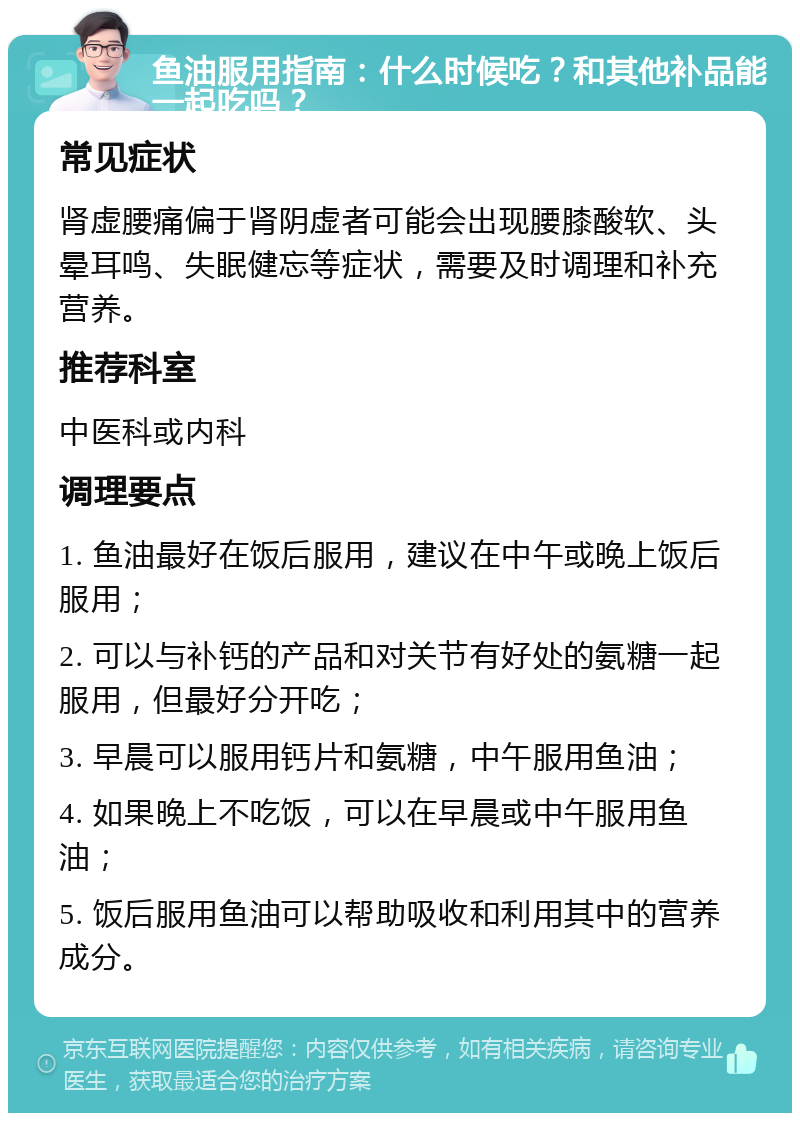 鱼油服用指南：什么时候吃？和其他补品能一起吃吗？ 常见症状 肾虚腰痛偏于肾阴虚者可能会出现腰膝酸软、头晕耳鸣、失眠健忘等症状，需要及时调理和补充营养。 推荐科室 中医科或内科 调理要点 1. 鱼油最好在饭后服用，建议在中午或晚上饭后服用； 2. 可以与补钙的产品和对关节有好处的氨糖一起服用，但最好分开吃； 3. 早晨可以服用钙片和氨糖，中午服用鱼油； 4. 如果晚上不吃饭，可以在早晨或中午服用鱼油； 5. 饭后服用鱼油可以帮助吸收和利用其中的营养成分。