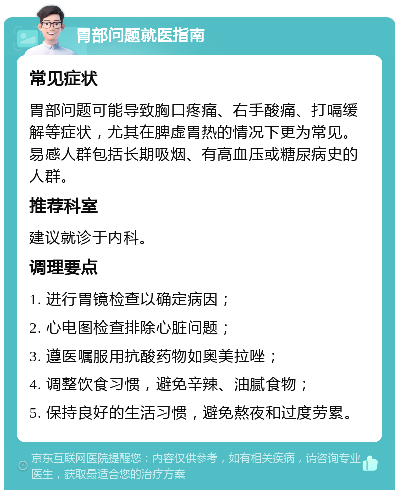 胃部问题就医指南 常见症状 胃部问题可能导致胸口疼痛、右手酸痛、打嗝缓解等症状，尤其在脾虚胃热的情况下更为常见。易感人群包括长期吸烟、有高血压或糖尿病史的人群。 推荐科室 建议就诊于内科。 调理要点 1. 进行胃镜检查以确定病因； 2. 心电图检查排除心脏问题； 3. 遵医嘱服用抗酸药物如奥美拉唑； 4. 调整饮食习惯，避免辛辣、油腻食物； 5. 保持良好的生活习惯，避免熬夜和过度劳累。