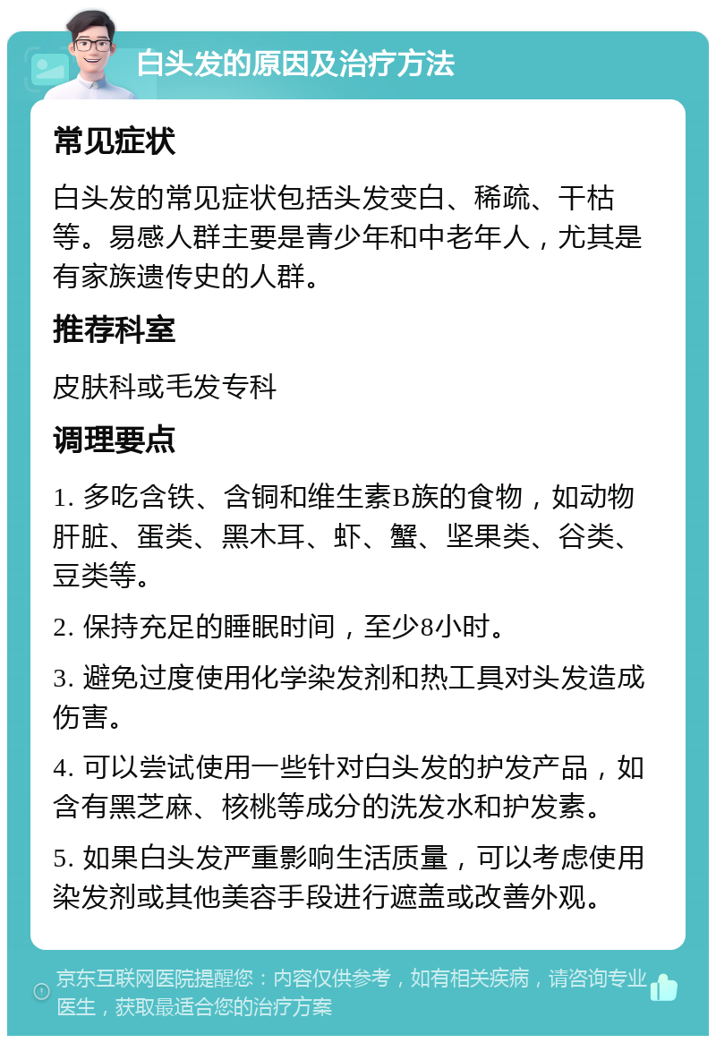 白头发的原因及治疗方法 常见症状 白头发的常见症状包括头发变白、稀疏、干枯等。易感人群主要是青少年和中老年人，尤其是有家族遗传史的人群。 推荐科室 皮肤科或毛发专科 调理要点 1. 多吃含铁、含铜和维生素B族的食物，如动物肝脏、蛋类、黑木耳、虾、蟹、坚果类、谷类、豆类等。 2. 保持充足的睡眠时间，至少8小时。 3. 避免过度使用化学染发剂和热工具对头发造成伤害。 4. 可以尝试使用一些针对白头发的护发产品，如含有黑芝麻、核桃等成分的洗发水和护发素。 5. 如果白头发严重影响生活质量，可以考虑使用染发剂或其他美容手段进行遮盖或改善外观。