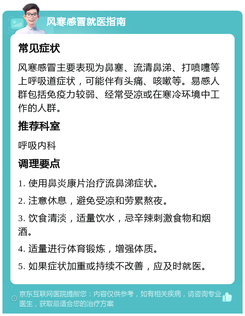 风寒感冒就医指南 常见症状 风寒感冒主要表现为鼻塞、流清鼻涕、打喷嚏等上呼吸道症状，可能伴有头痛、咳嗽等。易感人群包括免疫力较弱、经常受凉或在寒冷环境中工作的人群。 推荐科室 呼吸内科 调理要点 1. 使用鼻炎康片治疗流鼻涕症状。 2. 注意休息，避免受凉和劳累熬夜。 3. 饮食清淡，适量饮水，忌辛辣刺激食物和烟酒。 4. 适量进行体育锻炼，增强体质。 5. 如果症状加重或持续不改善，应及时就医。