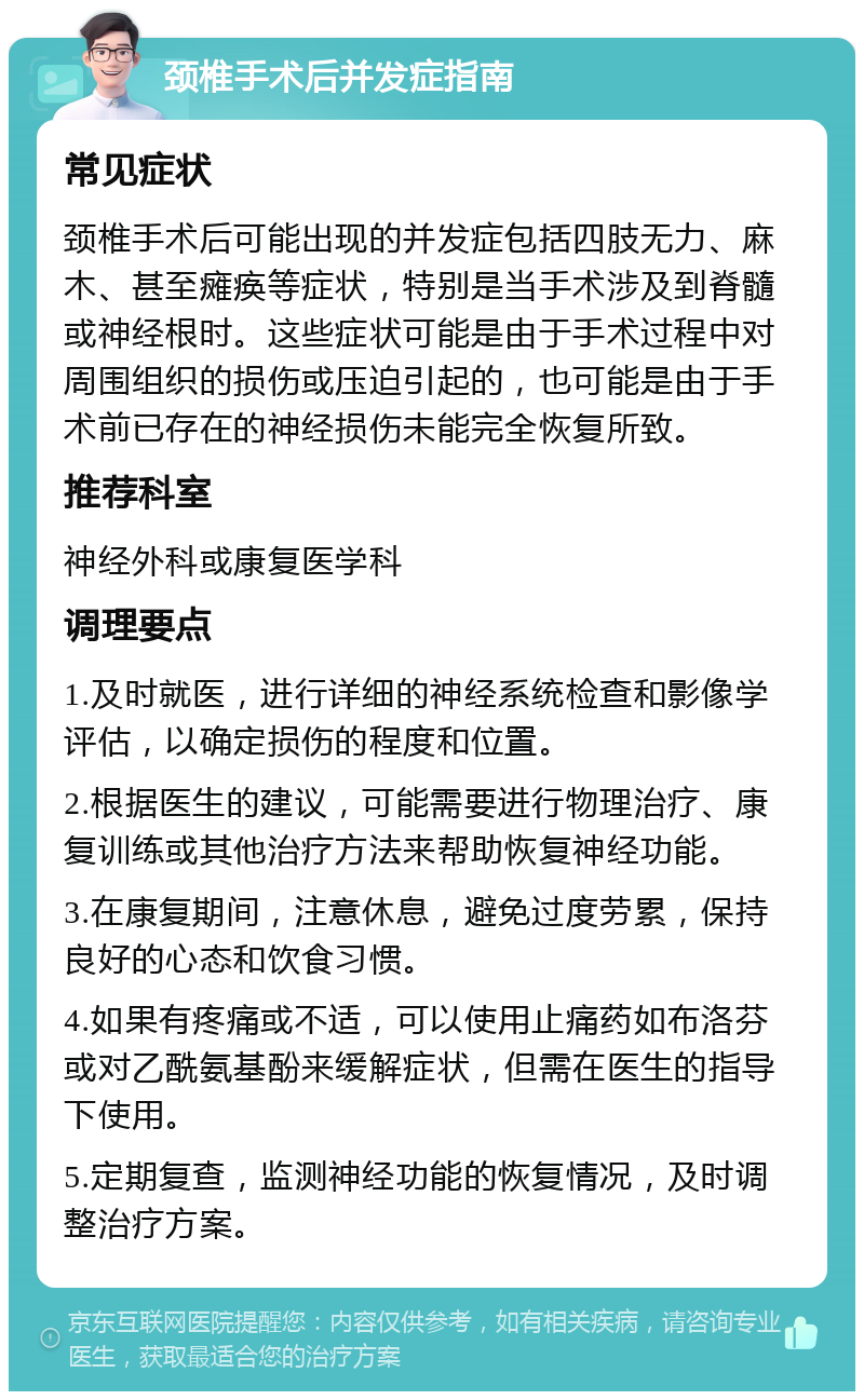 颈椎手术后并发症指南 常见症状 颈椎手术后可能出现的并发症包括四肢无力、麻木、甚至瘫痪等症状，特别是当手术涉及到脊髓或神经根时。这些症状可能是由于手术过程中对周围组织的损伤或压迫引起的，也可能是由于手术前已存在的神经损伤未能完全恢复所致。 推荐科室 神经外科或康复医学科 调理要点 1.及时就医，进行详细的神经系统检查和影像学评估，以确定损伤的程度和位置。 2.根据医生的建议，可能需要进行物理治疗、康复训练或其他治疗方法来帮助恢复神经功能。 3.在康复期间，注意休息，避免过度劳累，保持良好的心态和饮食习惯。 4.如果有疼痛或不适，可以使用止痛药如布洛芬或对乙酰氨基酚来缓解症状，但需在医生的指导下使用。 5.定期复查，监测神经功能的恢复情况，及时调整治疗方案。