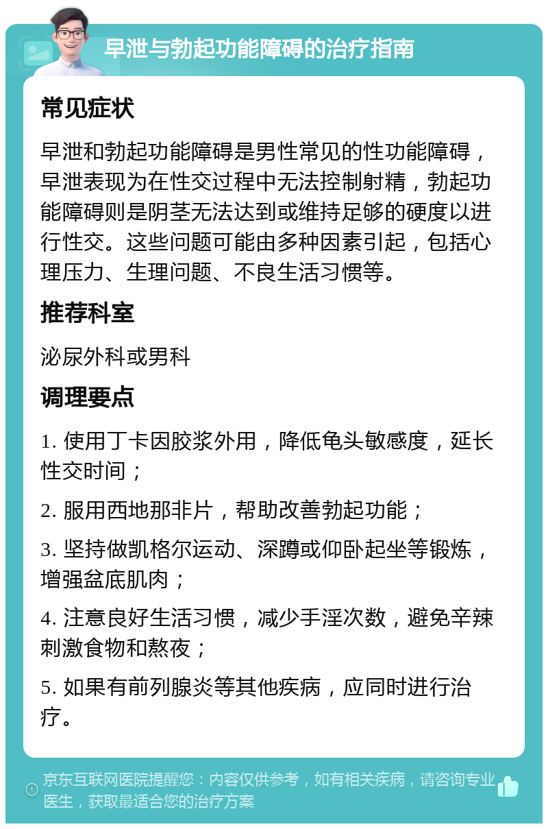 早泄与勃起功能障碍的治疗指南 常见症状 早泄和勃起功能障碍是男性常见的性功能障碍，早泄表现为在性交过程中无法控制射精，勃起功能障碍则是阴茎无法达到或维持足够的硬度以进行性交。这些问题可能由多种因素引起，包括心理压力、生理问题、不良生活习惯等。 推荐科室 泌尿外科或男科 调理要点 1. 使用丁卡因胶浆外用，降低龟头敏感度，延长性交时间； 2. 服用西地那非片，帮助改善勃起功能； 3. 坚持做凯格尔运动、深蹲或仰卧起坐等锻炼，增强盆底肌肉； 4. 注意良好生活习惯，减少手淫次数，避免辛辣刺激食物和熬夜； 5. 如果有前列腺炎等其他疾病，应同时进行治疗。