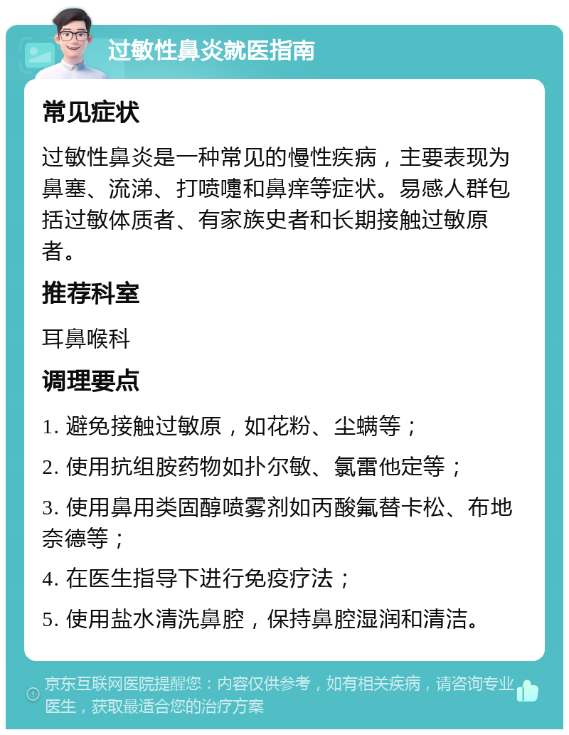 过敏性鼻炎就医指南 常见症状 过敏性鼻炎是一种常见的慢性疾病，主要表现为鼻塞、流涕、打喷嚏和鼻痒等症状。易感人群包括过敏体质者、有家族史者和长期接触过敏原者。 推荐科室 耳鼻喉科 调理要点 1. 避免接触过敏原，如花粉、尘螨等； 2. 使用抗组胺药物如扑尔敏、氯雷他定等； 3. 使用鼻用类固醇喷雾剂如丙酸氟替卡松、布地奈德等； 4. 在医生指导下进行免疫疗法； 5. 使用盐水清洗鼻腔，保持鼻腔湿润和清洁。