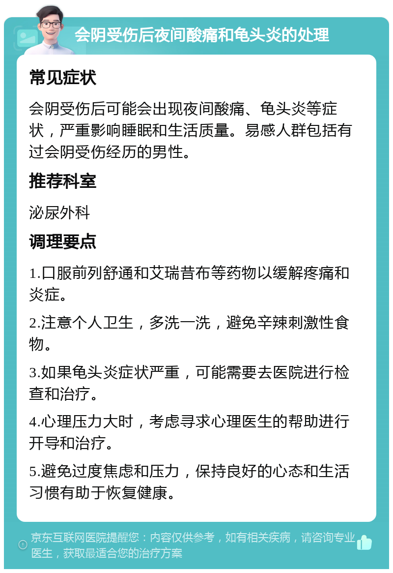 会阴受伤后夜间酸痛和龟头炎的处理 常见症状 会阴受伤后可能会出现夜间酸痛、龟头炎等症状，严重影响睡眠和生活质量。易感人群包括有过会阴受伤经历的男性。 推荐科室 泌尿外科 调理要点 1.口服前列舒通和艾瑞昔布等药物以缓解疼痛和炎症。 2.注意个人卫生，多洗一洗，避免辛辣刺激性食物。 3.如果龟头炎症状严重，可能需要去医院进行检查和治疗。 4.心理压力大时，考虑寻求心理医生的帮助进行开导和治疗。 5.避免过度焦虑和压力，保持良好的心态和生活习惯有助于恢复健康。