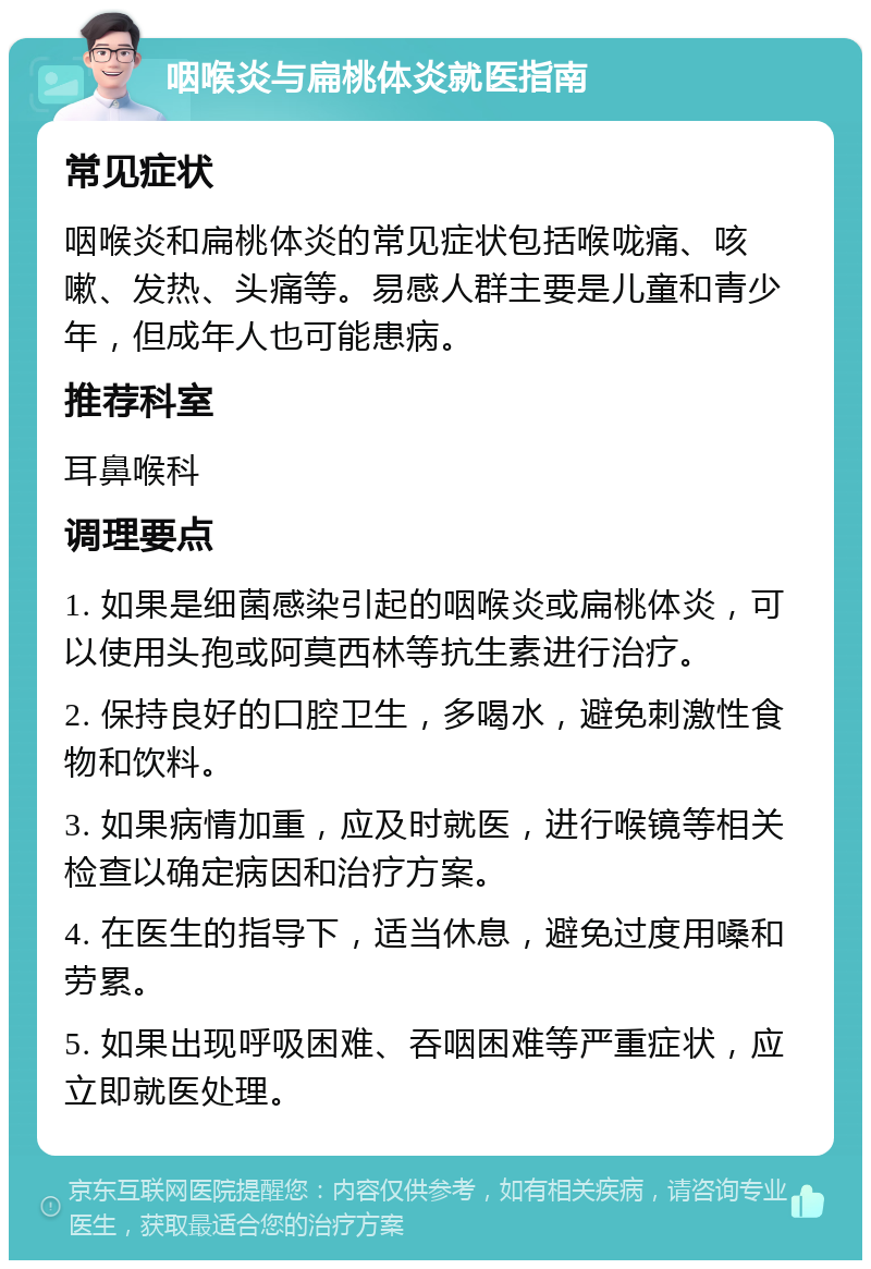 咽喉炎与扁桃体炎就医指南 常见症状 咽喉炎和扁桃体炎的常见症状包括喉咙痛、咳嗽、发热、头痛等。易感人群主要是儿童和青少年，但成年人也可能患病。 推荐科室 耳鼻喉科 调理要点 1. 如果是细菌感染引起的咽喉炎或扁桃体炎，可以使用头孢或阿莫西林等抗生素进行治疗。 2. 保持良好的口腔卫生，多喝水，避免刺激性食物和饮料。 3. 如果病情加重，应及时就医，进行喉镜等相关检查以确定病因和治疗方案。 4. 在医生的指导下，适当休息，避免过度用嗓和劳累。 5. 如果出现呼吸困难、吞咽困难等严重症状，应立即就医处理。