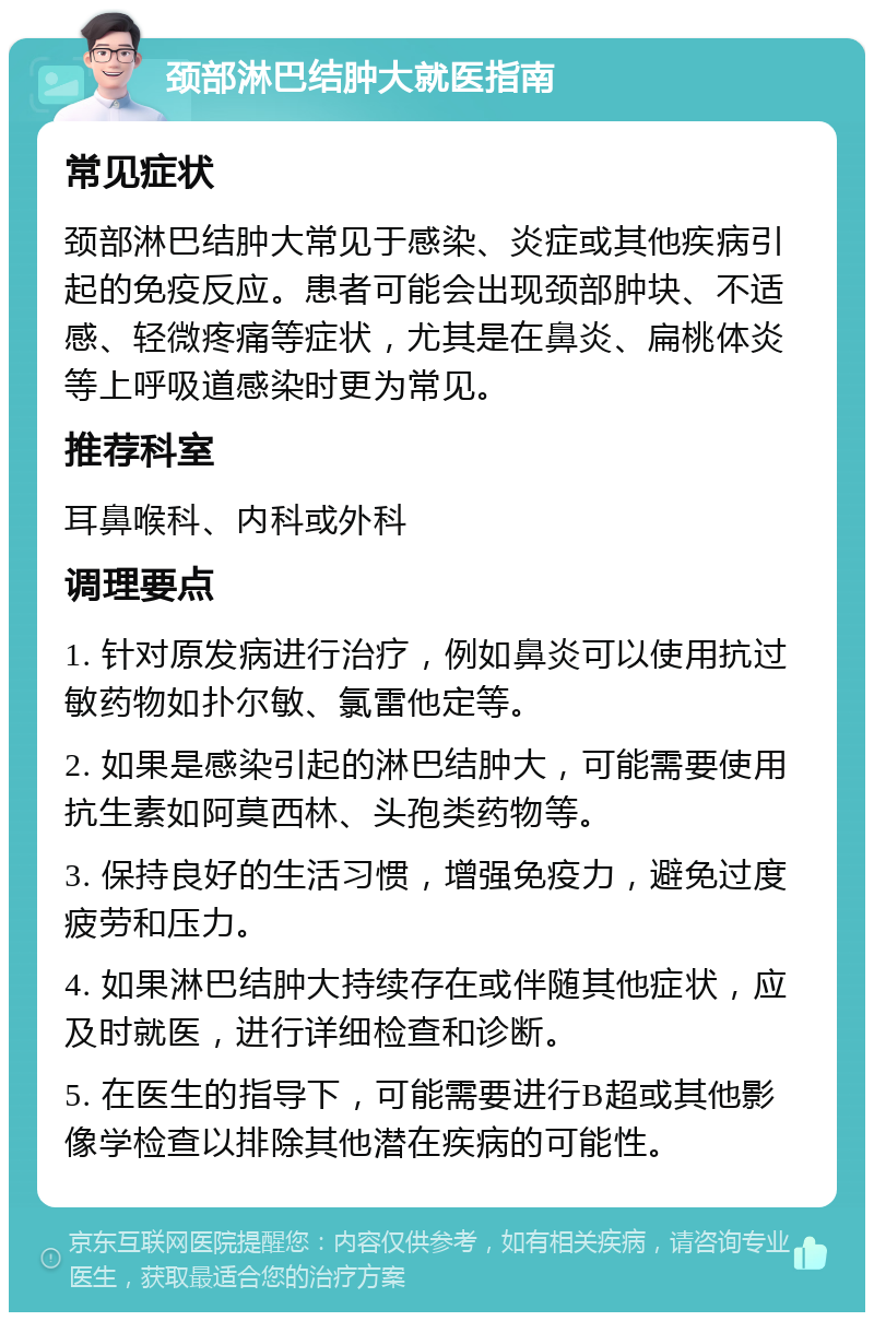 颈部淋巴结肿大就医指南 常见症状 颈部淋巴结肿大常见于感染、炎症或其他疾病引起的免疫反应。患者可能会出现颈部肿块、不适感、轻微疼痛等症状，尤其是在鼻炎、扁桃体炎等上呼吸道感染时更为常见。 推荐科室 耳鼻喉科、内科或外科 调理要点 1. 针对原发病进行治疗，例如鼻炎可以使用抗过敏药物如扑尔敏、氯雷他定等。 2. 如果是感染引起的淋巴结肿大，可能需要使用抗生素如阿莫西林、头孢类药物等。 3. 保持良好的生活习惯，增强免疫力，避免过度疲劳和压力。 4. 如果淋巴结肿大持续存在或伴随其他症状，应及时就医，进行详细检查和诊断。 5. 在医生的指导下，可能需要进行B超或其他影像学检查以排除其他潜在疾病的可能性。