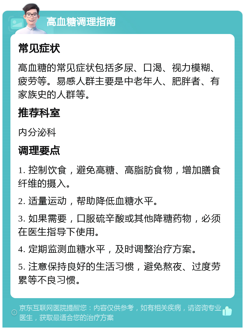 高血糖调理指南 常见症状 高血糖的常见症状包括多尿、口渴、视力模糊、疲劳等。易感人群主要是中老年人、肥胖者、有家族史的人群等。 推荐科室 内分泌科 调理要点 1. 控制饮食，避免高糖、高脂肪食物，增加膳食纤维的摄入。 2. 适量运动，帮助降低血糖水平。 3. 如果需要，口服硫辛酸或其他降糖药物，必须在医生指导下使用。 4. 定期监测血糖水平，及时调整治疗方案。 5. 注意保持良好的生活习惯，避免熬夜、过度劳累等不良习惯。