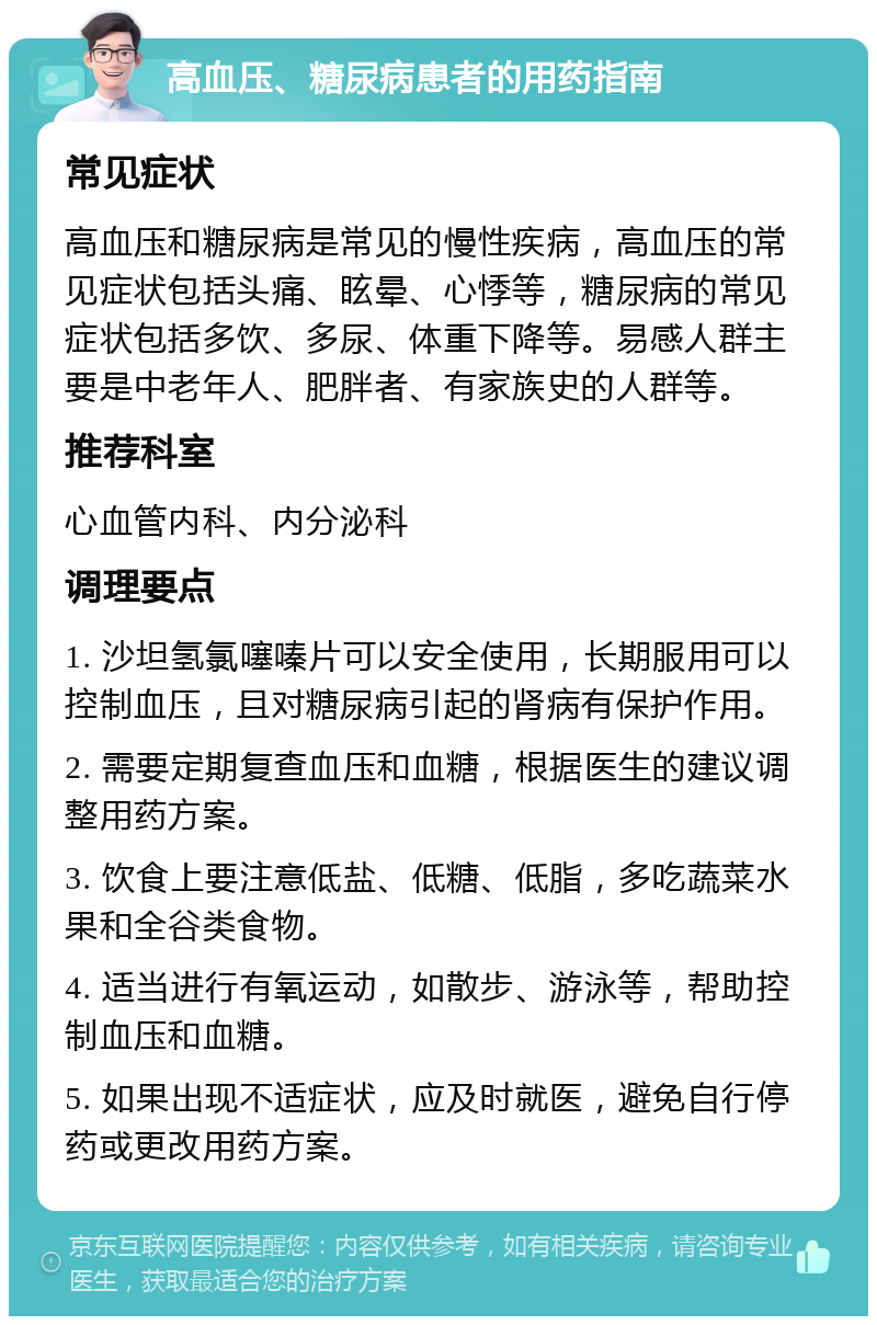 高血压、糖尿病患者的用药指南 常见症状 高血压和糖尿病是常见的慢性疾病，高血压的常见症状包括头痛、眩晕、心悸等，糖尿病的常见症状包括多饮、多尿、体重下降等。易感人群主要是中老年人、肥胖者、有家族史的人群等。 推荐科室 心血管内科、内分泌科 调理要点 1. 沙坦氢氯噻嗪片可以安全使用，长期服用可以控制血压，且对糖尿病引起的肾病有保护作用。 2. 需要定期复查血压和血糖，根据医生的建议调整用药方案。 3. 饮食上要注意低盐、低糖、低脂，多吃蔬菜水果和全谷类食物。 4. 适当进行有氧运动，如散步、游泳等，帮助控制血压和血糖。 5. 如果出现不适症状，应及时就医，避免自行停药或更改用药方案。