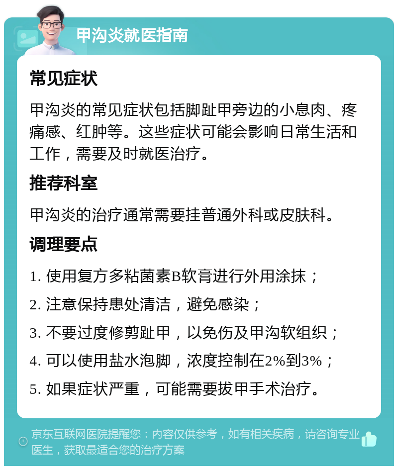 甲沟炎就医指南 常见症状 甲沟炎的常见症状包括脚趾甲旁边的小息肉、疼痛感、红肿等。这些症状可能会影响日常生活和工作，需要及时就医治疗。 推荐科室 甲沟炎的治疗通常需要挂普通外科或皮肤科。 调理要点 1. 使用复方多粘菌素B软膏进行外用涂抹； 2. 注意保持患处清洁，避免感染； 3. 不要过度修剪趾甲，以免伤及甲沟软组织； 4. 可以使用盐水泡脚，浓度控制在2%到3%； 5. 如果症状严重，可能需要拔甲手术治疗。