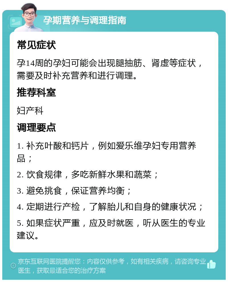 孕期营养与调理指南 常见症状 孕14周的孕妇可能会出现腿抽筋、肾虚等症状，需要及时补充营养和进行调理。 推荐科室 妇产科 调理要点 1. 补充叶酸和钙片，例如爱乐维孕妇专用营养品； 2. 饮食规律，多吃新鲜水果和蔬菜； 3. 避免挑食，保证营养均衡； 4. 定期进行产检，了解胎儿和自身的健康状况； 5. 如果症状严重，应及时就医，听从医生的专业建议。