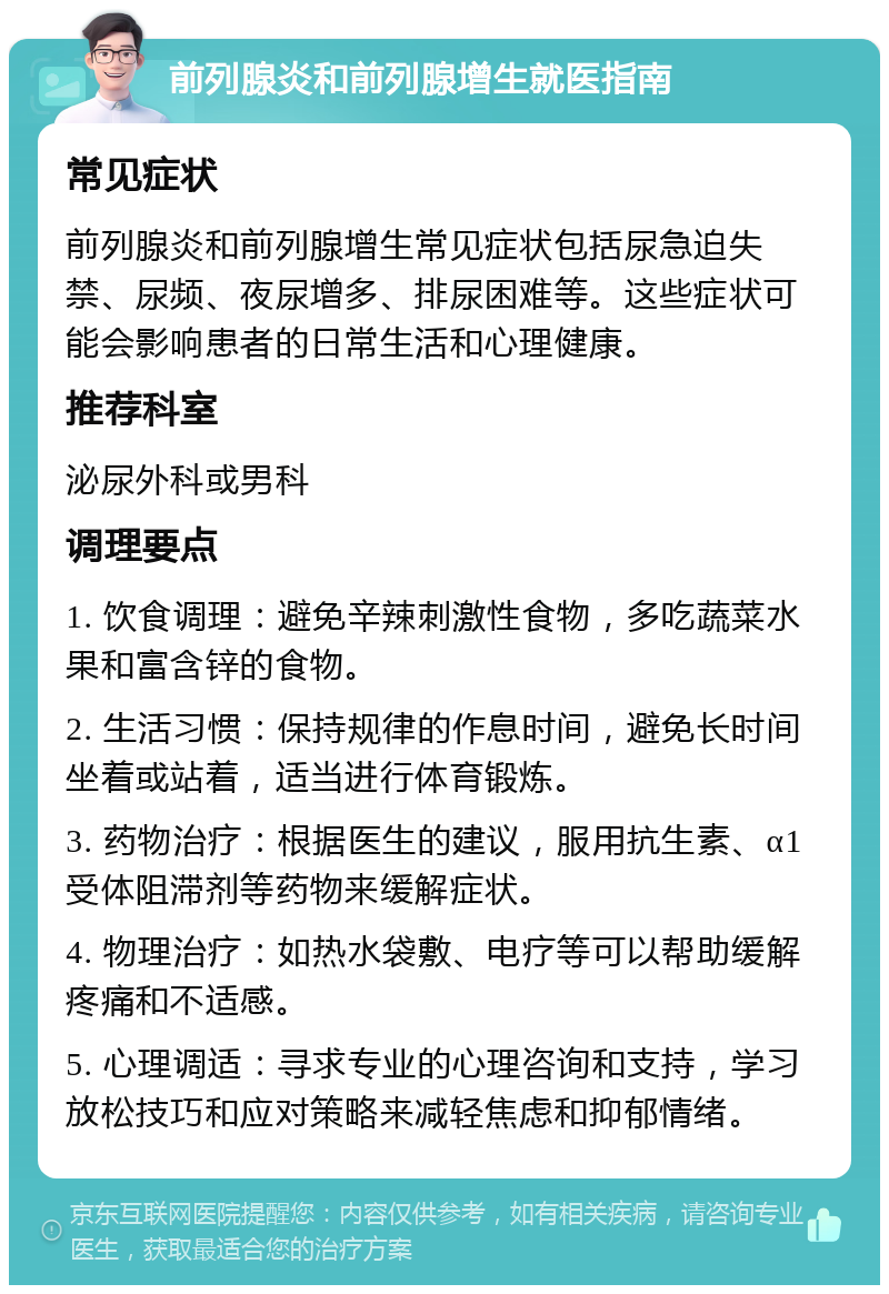 前列腺炎和前列腺增生就医指南 常见症状 前列腺炎和前列腺增生常见症状包括尿急迫失禁、尿频、夜尿增多、排尿困难等。这些症状可能会影响患者的日常生活和心理健康。 推荐科室 泌尿外科或男科 调理要点 1. 饮食调理：避免辛辣刺激性食物，多吃蔬菜水果和富含锌的食物。 2. 生活习惯：保持规律的作息时间，避免长时间坐着或站着，适当进行体育锻炼。 3. 药物治疗：根据医生的建议，服用抗生素、α1受体阻滞剂等药物来缓解症状。 4. 物理治疗：如热水袋敷、电疗等可以帮助缓解疼痛和不适感。 5. 心理调适：寻求专业的心理咨询和支持，学习放松技巧和应对策略来减轻焦虑和抑郁情绪。