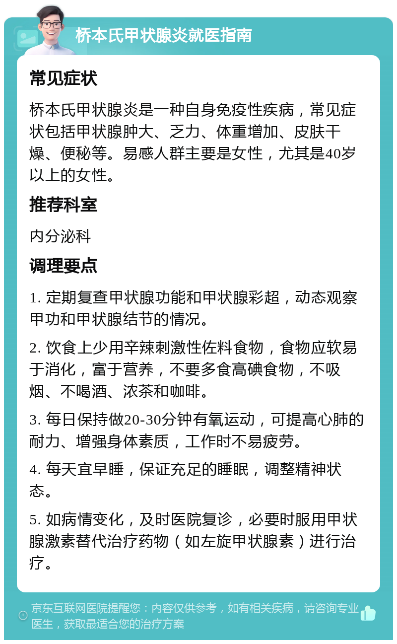 桥本氏甲状腺炎就医指南 常见症状 桥本氏甲状腺炎是一种自身免疫性疾病，常见症状包括甲状腺肿大、乏力、体重增加、皮肤干燥、便秘等。易感人群主要是女性，尤其是40岁以上的女性。 推荐科室 内分泌科 调理要点 1. 定期复查甲状腺功能和甲状腺彩超，动态观察甲功和甲状腺结节的情况。 2. 饮食上少用辛辣刺激性佐料食物，食物应软易于消化，富于营养，不要多食高碘食物，不吸烟、不喝酒、浓茶和咖啡。 3. 每日保持做20-30分钟有氧运动，可提高心肺的耐力、增强身体素质，工作时不易疲劳。 4. 每天宜早睡，保证充足的睡眠，调整精神状态。 5. 如病情变化，及时医院复诊，必要时服用甲状腺激素替代治疗药物（如左旋甲状腺素）进行治疗。