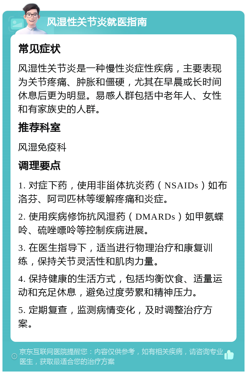 风湿性关节炎就医指南 常见症状 风湿性关节炎是一种慢性炎症性疾病，主要表现为关节疼痛、肿胀和僵硬，尤其在早晨或长时间休息后更为明显。易感人群包括中老年人、女性和有家族史的人群。 推荐科室 风湿免疫科 调理要点 1. 对症下药，使用非甾体抗炎药（NSAIDs）如布洛芬、阿司匹林等缓解疼痛和炎症。 2. 使用疾病修饰抗风湿药（DMARDs）如甲氨蝶呤、硫唑嘌呤等控制疾病进展。 3. 在医生指导下，适当进行物理治疗和康复训练，保持关节灵活性和肌肉力量。 4. 保持健康的生活方式，包括均衡饮食、适量运动和充足休息，避免过度劳累和精神压力。 5. 定期复查，监测病情变化，及时调整治疗方案。