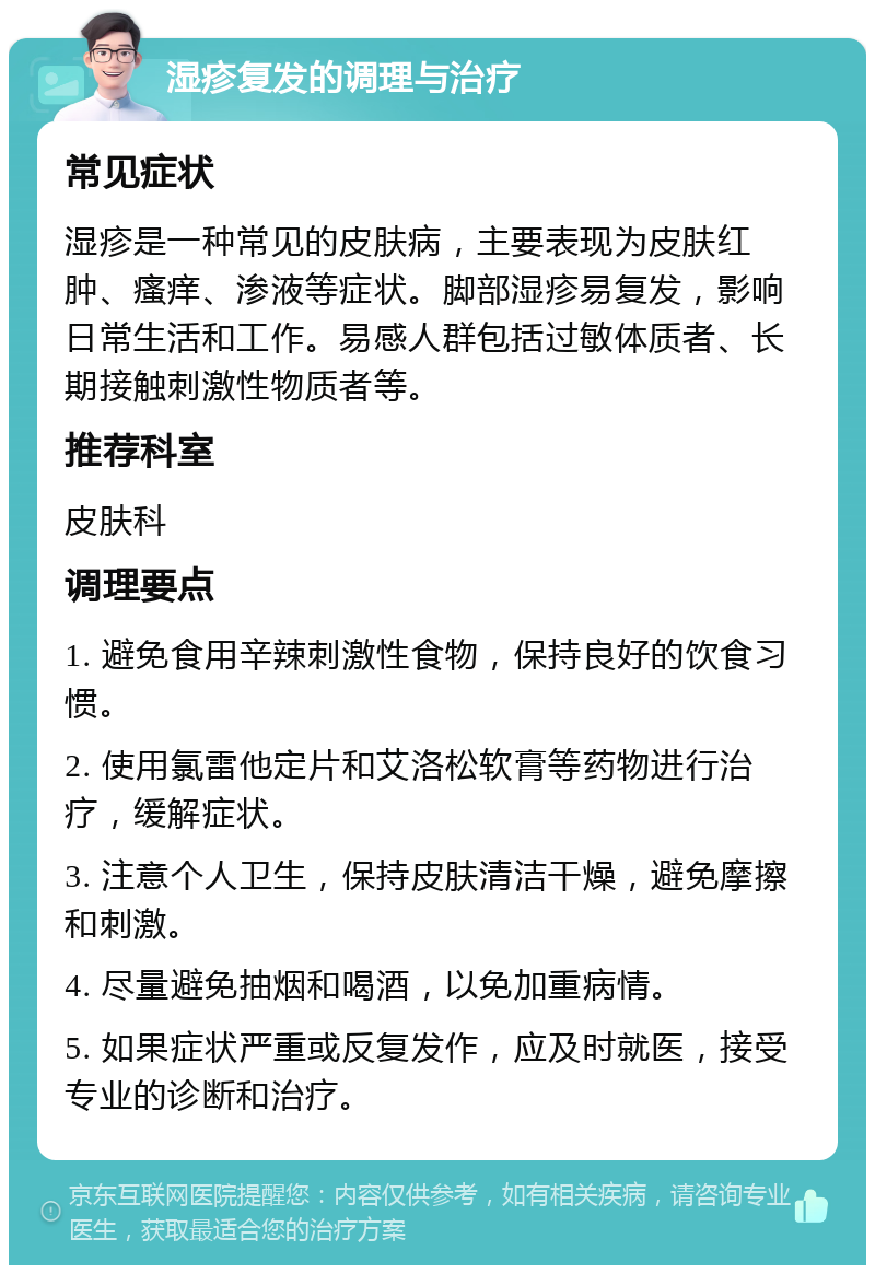 湿疹复发的调理与治疗 常见症状 湿疹是一种常见的皮肤病，主要表现为皮肤红肿、瘙痒、渗液等症状。脚部湿疹易复发，影响日常生活和工作。易感人群包括过敏体质者、长期接触刺激性物质者等。 推荐科室 皮肤科 调理要点 1. 避免食用辛辣刺激性食物，保持良好的饮食习惯。 2. 使用氯雷他定片和艾洛松软膏等药物进行治疗，缓解症状。 3. 注意个人卫生，保持皮肤清洁干燥，避免摩擦和刺激。 4. 尽量避免抽烟和喝酒，以免加重病情。 5. 如果症状严重或反复发作，应及时就医，接受专业的诊断和治疗。