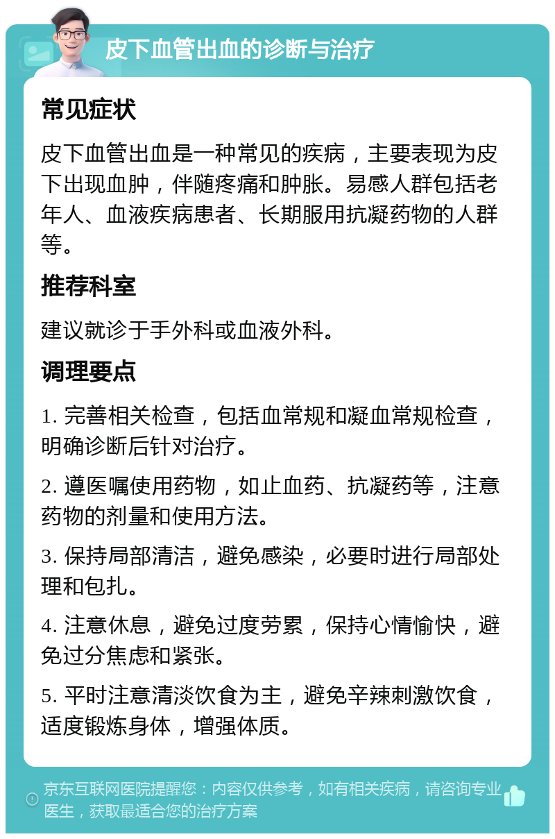 皮下血管出血的诊断与治疗 常见症状 皮下血管出血是一种常见的疾病，主要表现为皮下出现血肿，伴随疼痛和肿胀。易感人群包括老年人、血液疾病患者、长期服用抗凝药物的人群等。 推荐科室 建议就诊于手外科或血液外科。 调理要点 1. 完善相关检查，包括血常规和凝血常规检查，明确诊断后针对治疗。 2. 遵医嘱使用药物，如止血药、抗凝药等，注意药物的剂量和使用方法。 3. 保持局部清洁，避免感染，必要时进行局部处理和包扎。 4. 注意休息，避免过度劳累，保持心情愉快，避免过分焦虑和紧张。 5. 平时注意清淡饮食为主，避免辛辣刺激饮食，适度锻炼身体，增强体质。