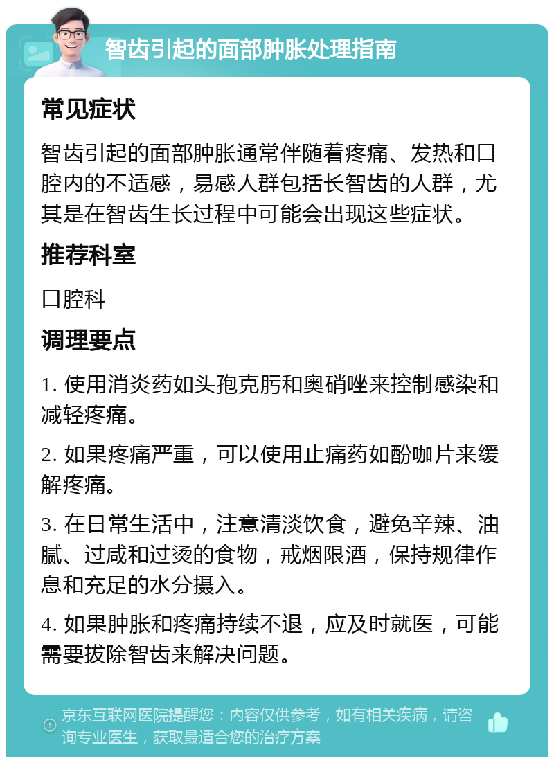 智齿引起的面部肿胀处理指南 常见症状 智齿引起的面部肿胀通常伴随着疼痛、发热和口腔内的不适感，易感人群包括长智齿的人群，尤其是在智齿生长过程中可能会出现这些症状。 推荐科室 口腔科 调理要点 1. 使用消炎药如头孢克肟和奥硝唑来控制感染和减轻疼痛。 2. 如果疼痛严重，可以使用止痛药如酚咖片来缓解疼痛。 3. 在日常生活中，注意清淡饮食，避免辛辣、油腻、过咸和过烫的食物，戒烟限酒，保持规律作息和充足的水分摄入。 4. 如果肿胀和疼痛持续不退，应及时就医，可能需要拔除智齿来解决问题。