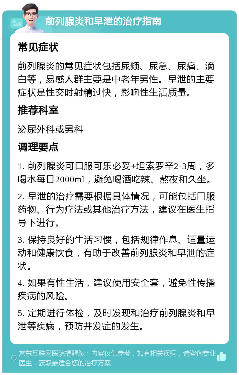 前列腺炎和早泄的治疗指南 常见症状 前列腺炎的常见症状包括尿频、尿急、尿痛、滴白等，易感人群主要是中老年男性。早泄的主要症状是性交时射精过快，影响性生活质量。 推荐科室 泌尿外科或男科 调理要点 1. 前列腺炎可口服可乐必妥+坦索罗辛2-3周，多喝水每日2000ml，避免喝酒吃辣、熬夜和久坐。 2. 早泄的治疗需要根据具体情况，可能包括口服药物、行为疗法或其他治疗方法，建议在医生指导下进行。 3. 保持良好的生活习惯，包括规律作息、适量运动和健康饮食，有助于改善前列腺炎和早泄的症状。 4. 如果有性生活，建议使用安全套，避免性传播疾病的风险。 5. 定期进行体检，及时发现和治疗前列腺炎和早泄等疾病，预防并发症的发生。