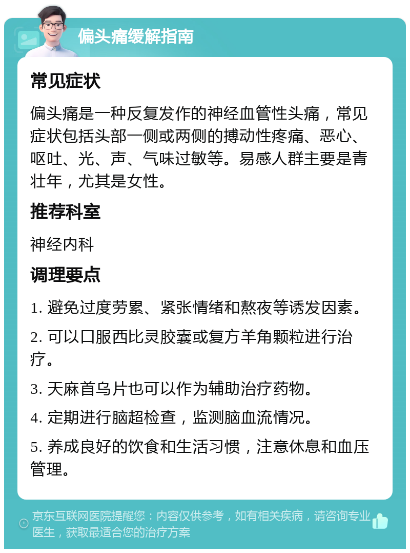 偏头痛缓解指南 常见症状 偏头痛是一种反复发作的神经血管性头痛，常见症状包括头部一侧或两侧的搏动性疼痛、恶心、呕吐、光、声、气味过敏等。易感人群主要是青壮年，尤其是女性。 推荐科室 神经内科 调理要点 1. 避免过度劳累、紧张情绪和熬夜等诱发因素。 2. 可以口服西比灵胶囊或复方羊角颗粒进行治疗。 3. 天麻首乌片也可以作为辅助治疗药物。 4. 定期进行脑超检查，监测脑血流情况。 5. 养成良好的饮食和生活习惯，注意休息和血压管理。