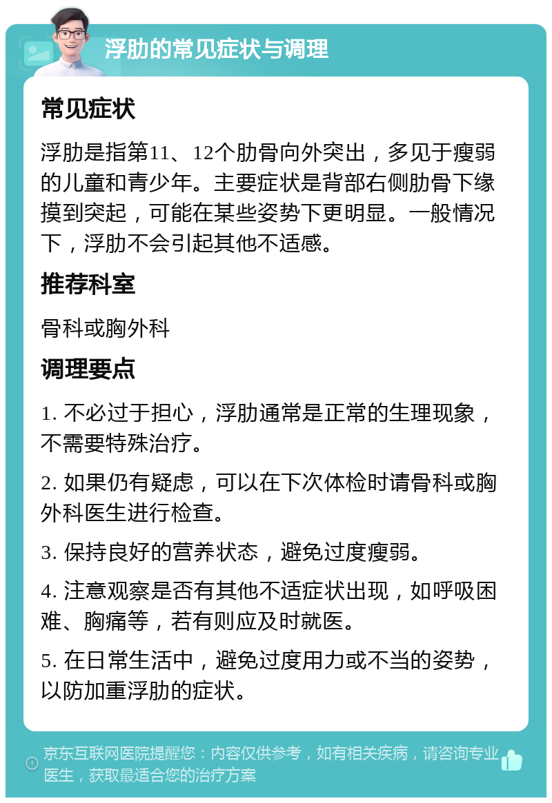 浮肋的常见症状与调理 常见症状 浮肋是指第11、12个肋骨向外突出，多见于瘦弱的儿童和青少年。主要症状是背部右侧肋骨下缘摸到突起，可能在某些姿势下更明显。一般情况下，浮肋不会引起其他不适感。 推荐科室 骨科或胸外科 调理要点 1. 不必过于担心，浮肋通常是正常的生理现象，不需要特殊治疗。 2. 如果仍有疑虑，可以在下次体检时请骨科或胸外科医生进行检查。 3. 保持良好的营养状态，避免过度瘦弱。 4. 注意观察是否有其他不适症状出现，如呼吸困难、胸痛等，若有则应及时就医。 5. 在日常生活中，避免过度用力或不当的姿势，以防加重浮肋的症状。