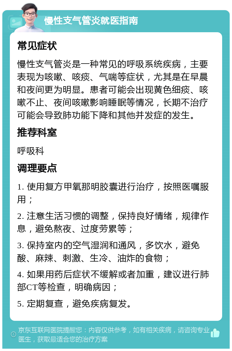 慢性支气管炎就医指南 常见症状 慢性支气管炎是一种常见的呼吸系统疾病，主要表现为咳嗽、咳痰、气喘等症状，尤其是在早晨和夜间更为明显。患者可能会出现黄色细痰、咳嗽不止、夜间咳嗽影响睡眠等情况，长期不治疗可能会导致肺功能下降和其他并发症的发生。 推荐科室 呼吸科 调理要点 1. 使用复方甲氧那明胶囊进行治疗，按照医嘱服用； 2. 注意生活习惯的调整，保持良好情绪，规律作息，避免熬夜、过度劳累等； 3. 保持室内的空气湿润和通风，多饮水，避免酸、麻辣、刺激、生冷、油炸的食物； 4. 如果用药后症状不缓解或者加重，建议进行肺部CT等检查，明确病因； 5. 定期复查，避免疾病复发。