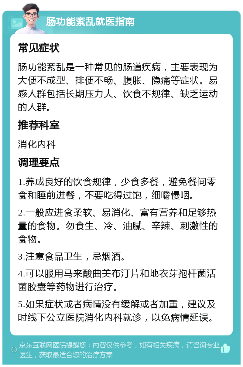 肠功能紊乱就医指南 常见症状 肠功能紊乱是一种常见的肠道疾病，主要表现为大便不成型、排便不畅、腹胀、隐痛等症状。易感人群包括长期压力大、饮食不规律、缺乏运动的人群。 推荐科室 消化内科 调理要点 1.养成良好的饮食规律，少食多餐，避免餐间零食和睡前进餐，不要吃得过饱，细嚼慢咽。 2.一般应进食柔软、易消化、富有营养和足够热量的食物。勿食生、冷、油腻、辛辣、刺激性的食物。 3.注意食品卫生，忌烟酒。 4.可以服用马来酸曲美布汀片和地衣芽孢杆菌活菌胶囊等药物进行治疗。 5.如果症状或者病情没有缓解或者加重，建议及时线下公立医院消化内科就诊，以免病情延误。