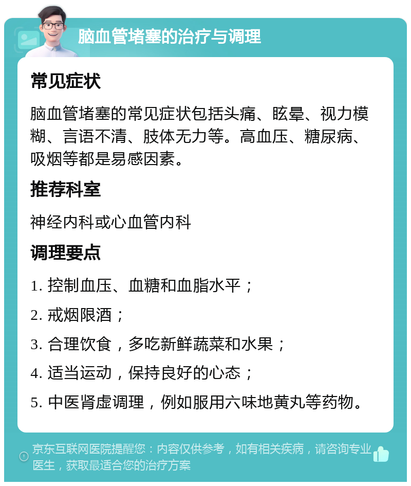 脑血管堵塞的治疗与调理 常见症状 脑血管堵塞的常见症状包括头痛、眩晕、视力模糊、言语不清、肢体无力等。高血压、糖尿病、吸烟等都是易感因素。 推荐科室 神经内科或心血管内科 调理要点 1. 控制血压、血糖和血脂水平； 2. 戒烟限酒； 3. 合理饮食，多吃新鲜蔬菜和水果； 4. 适当运动，保持良好的心态； 5. 中医肾虚调理，例如服用六味地黄丸等药物。