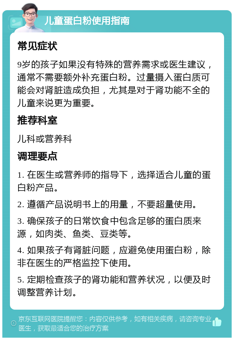 儿童蛋白粉使用指南 常见症状 9岁的孩子如果没有特殊的营养需求或医生建议，通常不需要额外补充蛋白粉。过量摄入蛋白质可能会对肾脏造成负担，尤其是对于肾功能不全的儿童来说更为重要。 推荐科室 儿科或营养科 调理要点 1. 在医生或营养师的指导下，选择适合儿童的蛋白粉产品。 2. 遵循产品说明书上的用量，不要超量使用。 3. 确保孩子的日常饮食中包含足够的蛋白质来源，如肉类、鱼类、豆类等。 4. 如果孩子有肾脏问题，应避免使用蛋白粉，除非在医生的严格监控下使用。 5. 定期检查孩子的肾功能和营养状况，以便及时调整营养计划。