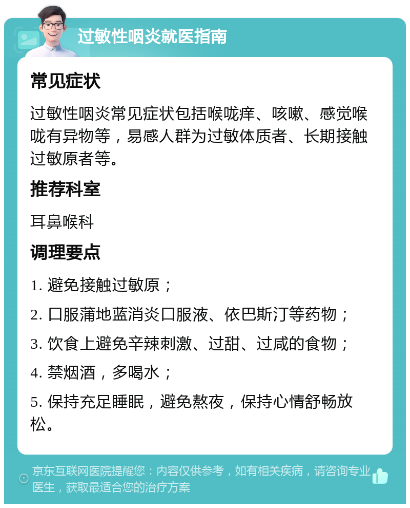 过敏性咽炎就医指南 常见症状 过敏性咽炎常见症状包括喉咙痒、咳嗽、感觉喉咙有异物等，易感人群为过敏体质者、长期接触过敏原者等。 推荐科室 耳鼻喉科 调理要点 1. 避免接触过敏原； 2. 口服蒲地蓝消炎口服液、依巴斯汀等药物； 3. 饮食上避免辛辣刺激、过甜、过咸的食物； 4. 禁烟酒，多喝水； 5. 保持充足睡眠，避免熬夜，保持心情舒畅放松。