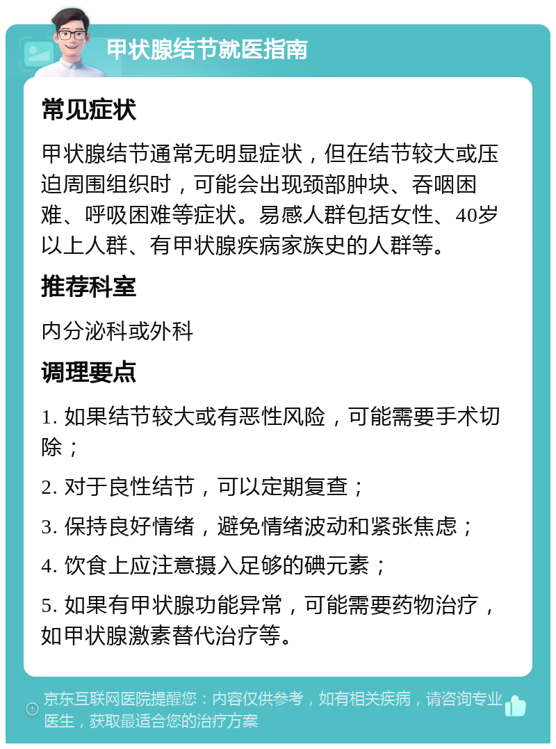 甲状腺结节就医指南 常见症状 甲状腺结节通常无明显症状，但在结节较大或压迫周围组织时，可能会出现颈部肿块、吞咽困难、呼吸困难等症状。易感人群包括女性、40岁以上人群、有甲状腺疾病家族史的人群等。 推荐科室 内分泌科或外科 调理要点 1. 如果结节较大或有恶性风险，可能需要手术切除； 2. 对于良性结节，可以定期复查； 3. 保持良好情绪，避免情绪波动和紧张焦虑； 4. 饮食上应注意摄入足够的碘元素； 5. 如果有甲状腺功能异常，可能需要药物治疗，如甲状腺激素替代治疗等。