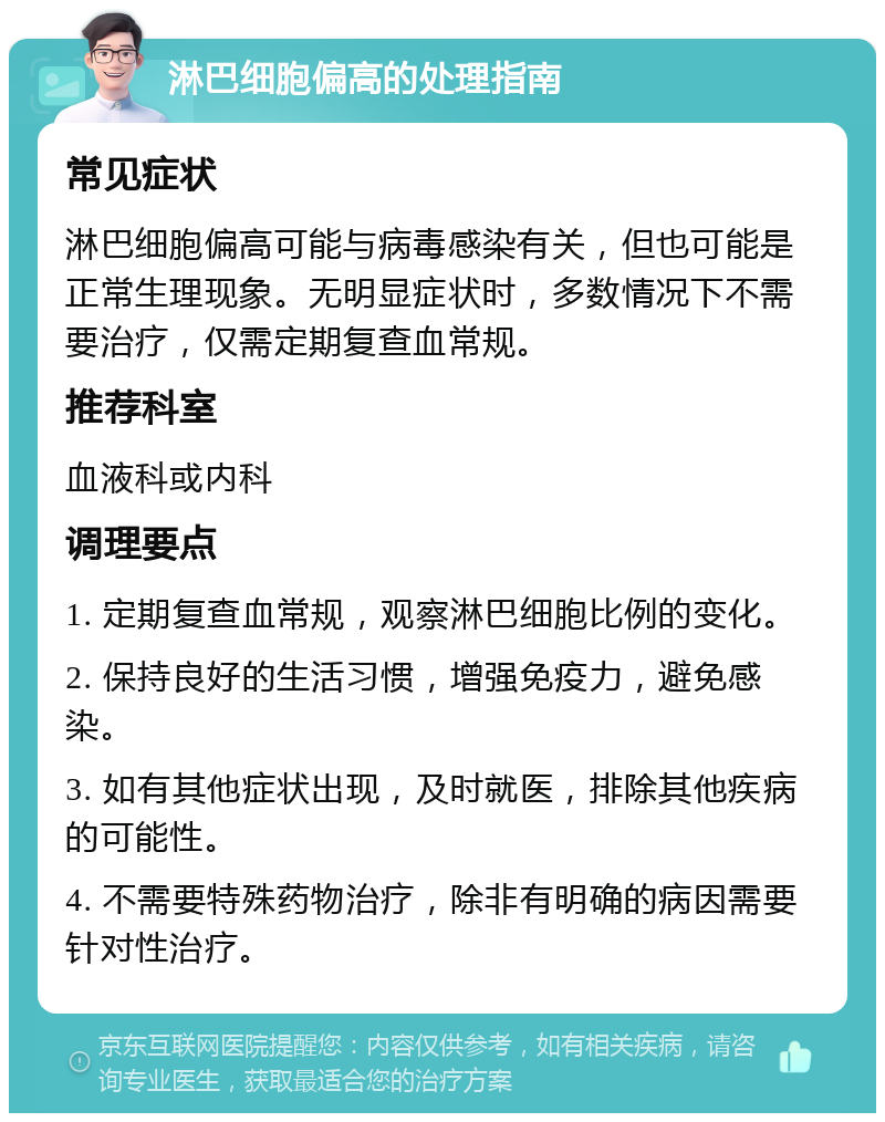 淋巴细胞偏高的处理指南 常见症状 淋巴细胞偏高可能与病毒感染有关，但也可能是正常生理现象。无明显症状时，多数情况下不需要治疗，仅需定期复查血常规。 推荐科室 血液科或内科 调理要点 1. 定期复查血常规，观察淋巴细胞比例的变化。 2. 保持良好的生活习惯，增强免疫力，避免感染。 3. 如有其他症状出现，及时就医，排除其他疾病的可能性。 4. 不需要特殊药物治疗，除非有明确的病因需要针对性治疗。