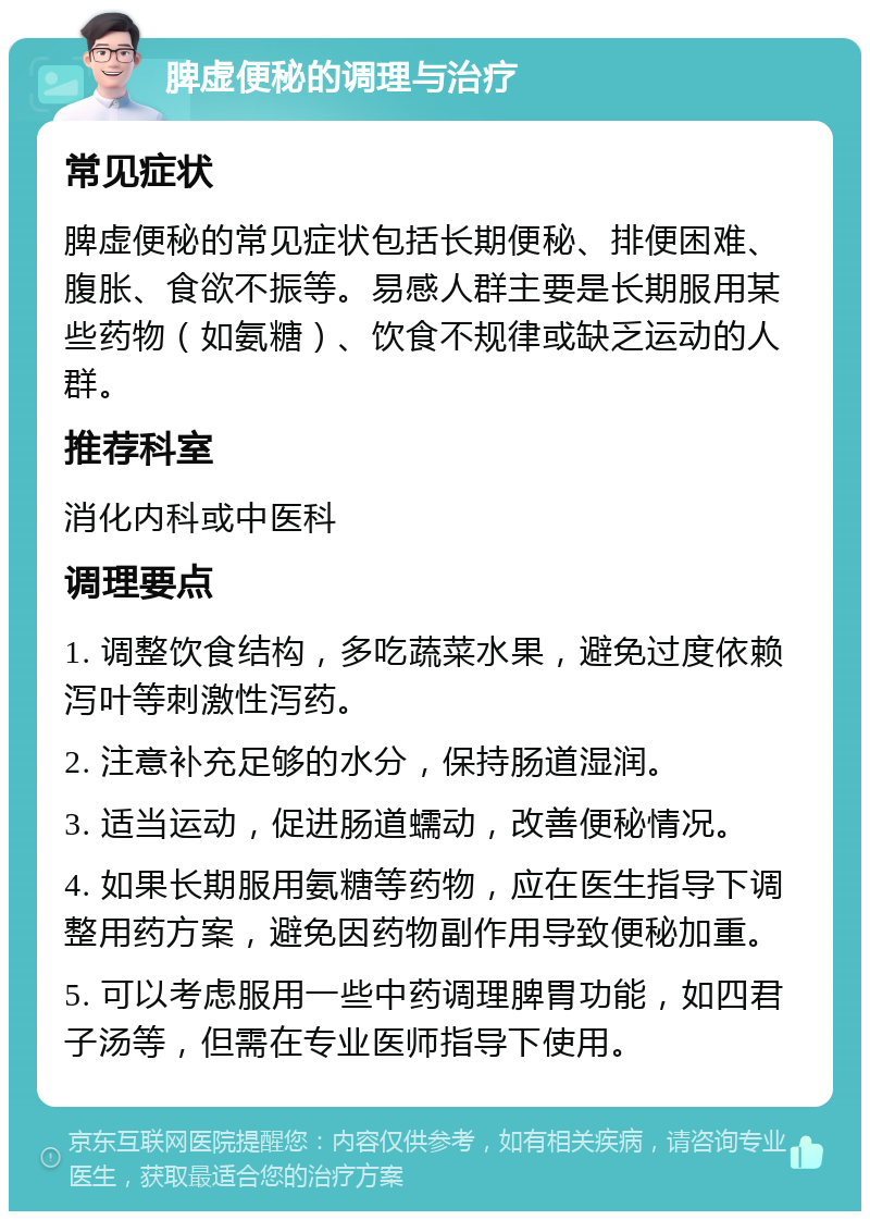 脾虚便秘的调理与治疗 常见症状 脾虚便秘的常见症状包括长期便秘、排便困难、腹胀、食欲不振等。易感人群主要是长期服用某些药物（如氨糖）、饮食不规律或缺乏运动的人群。 推荐科室 消化内科或中医科 调理要点 1. 调整饮食结构，多吃蔬菜水果，避免过度依赖泻叶等刺激性泻药。 2. 注意补充足够的水分，保持肠道湿润。 3. 适当运动，促进肠道蠕动，改善便秘情况。 4. 如果长期服用氨糖等药物，应在医生指导下调整用药方案，避免因药物副作用导致便秘加重。 5. 可以考虑服用一些中药调理脾胃功能，如四君子汤等，但需在专业医师指导下使用。