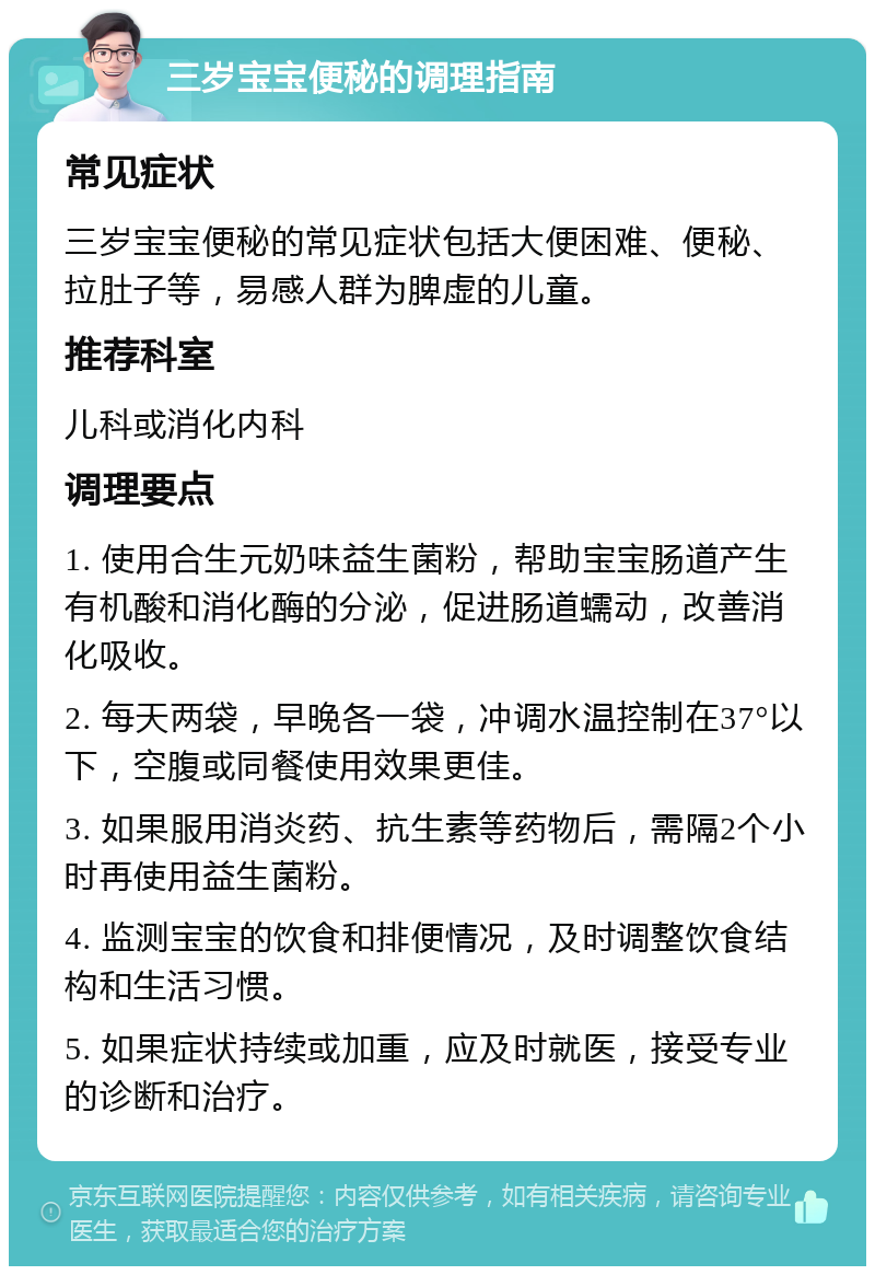 三岁宝宝便秘的调理指南 常见症状 三岁宝宝便秘的常见症状包括大便困难、便秘、拉肚子等，易感人群为脾虚的儿童。 推荐科室 儿科或消化内科 调理要点 1. 使用合生元奶味益生菌粉，帮助宝宝肠道产生有机酸和消化酶的分泌，促进肠道蠕动，改善消化吸收。 2. 每天两袋，早晚各一袋，冲调水温控制在37°以下，空腹或同餐使用效果更佳。 3. 如果服用消炎药、抗生素等药物后，需隔2个小时再使用益生菌粉。 4. 监测宝宝的饮食和排便情况，及时调整饮食结构和生活习惯。 5. 如果症状持续或加重，应及时就医，接受专业的诊断和治疗。