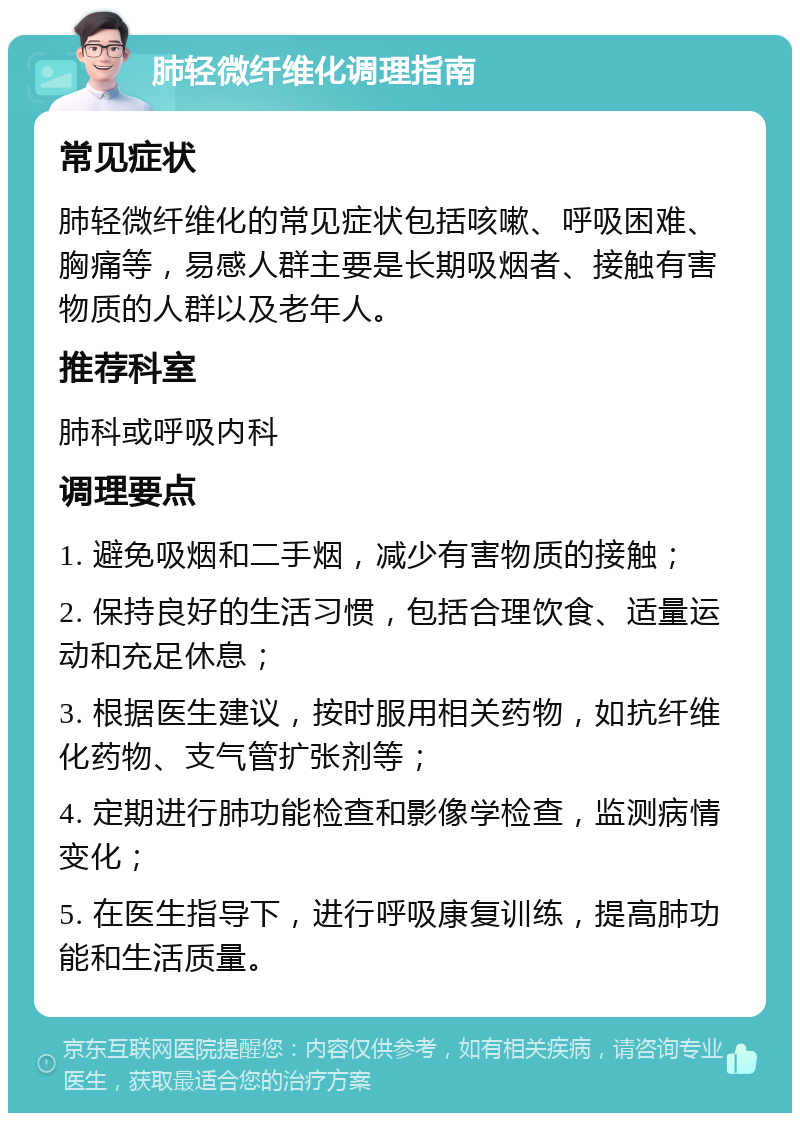 肺轻微纤维化调理指南 常见症状 肺轻微纤维化的常见症状包括咳嗽、呼吸困难、胸痛等，易感人群主要是长期吸烟者、接触有害物质的人群以及老年人。 推荐科室 肺科或呼吸内科 调理要点 1. 避免吸烟和二手烟，减少有害物质的接触； 2. 保持良好的生活习惯，包括合理饮食、适量运动和充足休息； 3. 根据医生建议，按时服用相关药物，如抗纤维化药物、支气管扩张剂等； 4. 定期进行肺功能检查和影像学检查，监测病情变化； 5. 在医生指导下，进行呼吸康复训练，提高肺功能和生活质量。