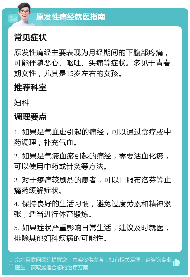 原发性痛经就医指南 常见症状 原发性痛经主要表现为月经期间的下腹部疼痛，可能伴随恶心、呕吐、头痛等症状。多见于青春期女性，尤其是15岁左右的女孩。 推荐科室 妇科 调理要点 1. 如果是气血虚引起的痛经，可以通过食疗或中药调理，补充气血。 2. 如果是气滞血瘀引起的痛经，需要活血化瘀，可以使用中药或针灸等方法。 3. 对于疼痛较剧烈的患者，可以口服布洛芬等止痛药缓解症状。 4. 保持良好的生活习惯，避免过度劳累和精神紧张，适当进行体育锻炼。 5. 如果症状严重影响日常生活，建议及时就医，排除其他妇科疾病的可能性。