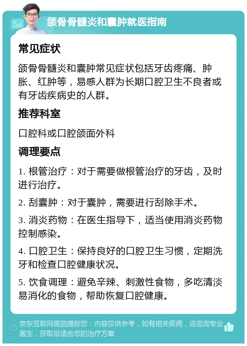 颌骨骨髓炎和囊肿就医指南 常见症状 颌骨骨髓炎和囊肿常见症状包括牙齿疼痛、肿胀、红肿等，易感人群为长期口腔卫生不良者或有牙齿疾病史的人群。 推荐科室 口腔科或口腔颌面外科 调理要点 1. 根管治疗：对于需要做根管治疗的牙齿，及时进行治疗。 2. 刮囊肿：对于囊肿，需要进行刮除手术。 3. 消炎药物：在医生指导下，适当使用消炎药物控制感染。 4. 口腔卫生：保持良好的口腔卫生习惯，定期洗牙和检查口腔健康状况。 5. 饮食调理：避免辛辣、刺激性食物，多吃清淡易消化的食物，帮助恢复口腔健康。