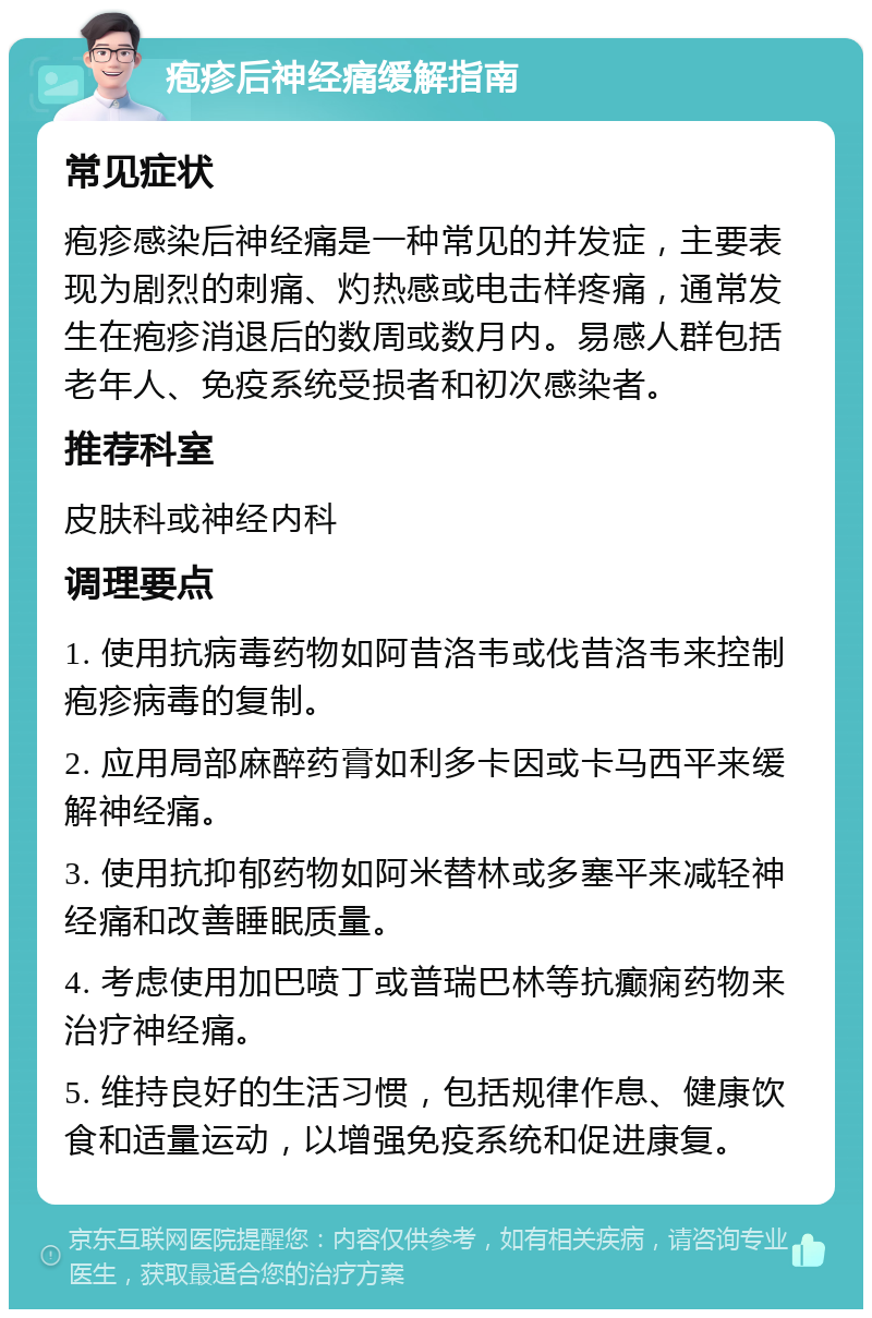 疱疹后神经痛缓解指南 常见症状 疱疹感染后神经痛是一种常见的并发症，主要表现为剧烈的刺痛、灼热感或电击样疼痛，通常发生在疱疹消退后的数周或数月内。易感人群包括老年人、免疫系统受损者和初次感染者。 推荐科室 皮肤科或神经内科 调理要点 1. 使用抗病毒药物如阿昔洛韦或伐昔洛韦来控制疱疹病毒的复制。 2. 应用局部麻醉药膏如利多卡因或卡马西平来缓解神经痛。 3. 使用抗抑郁药物如阿米替林或多塞平来减轻神经痛和改善睡眠质量。 4. 考虑使用加巴喷丁或普瑞巴林等抗癫痫药物来治疗神经痛。 5. 维持良好的生活习惯，包括规律作息、健康饮食和适量运动，以增强免疫系统和促进康复。