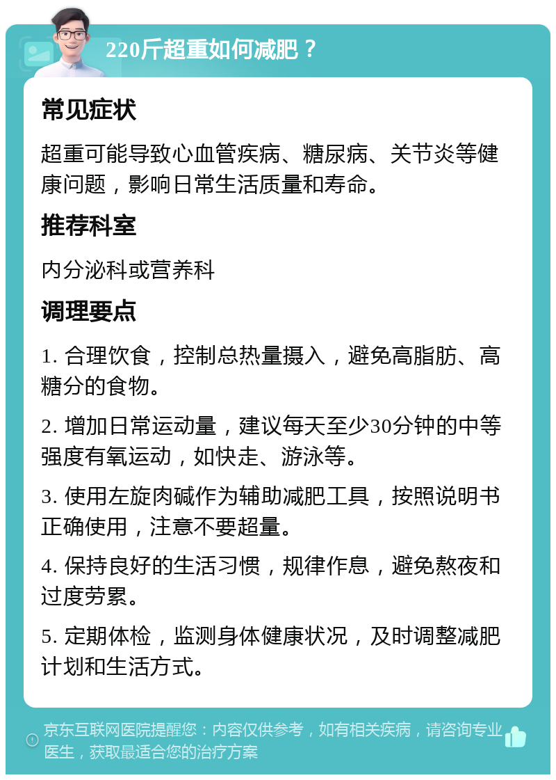 220斤超重如何减肥？ 常见症状 超重可能导致心血管疾病、糖尿病、关节炎等健康问题，影响日常生活质量和寿命。 推荐科室 内分泌科或营养科 调理要点 1. 合理饮食，控制总热量摄入，避免高脂肪、高糖分的食物。 2. 增加日常运动量，建议每天至少30分钟的中等强度有氧运动，如快走、游泳等。 3. 使用左旋肉碱作为辅助减肥工具，按照说明书正确使用，注意不要超量。 4. 保持良好的生活习惯，规律作息，避免熬夜和过度劳累。 5. 定期体检，监测身体健康状况，及时调整减肥计划和生活方式。