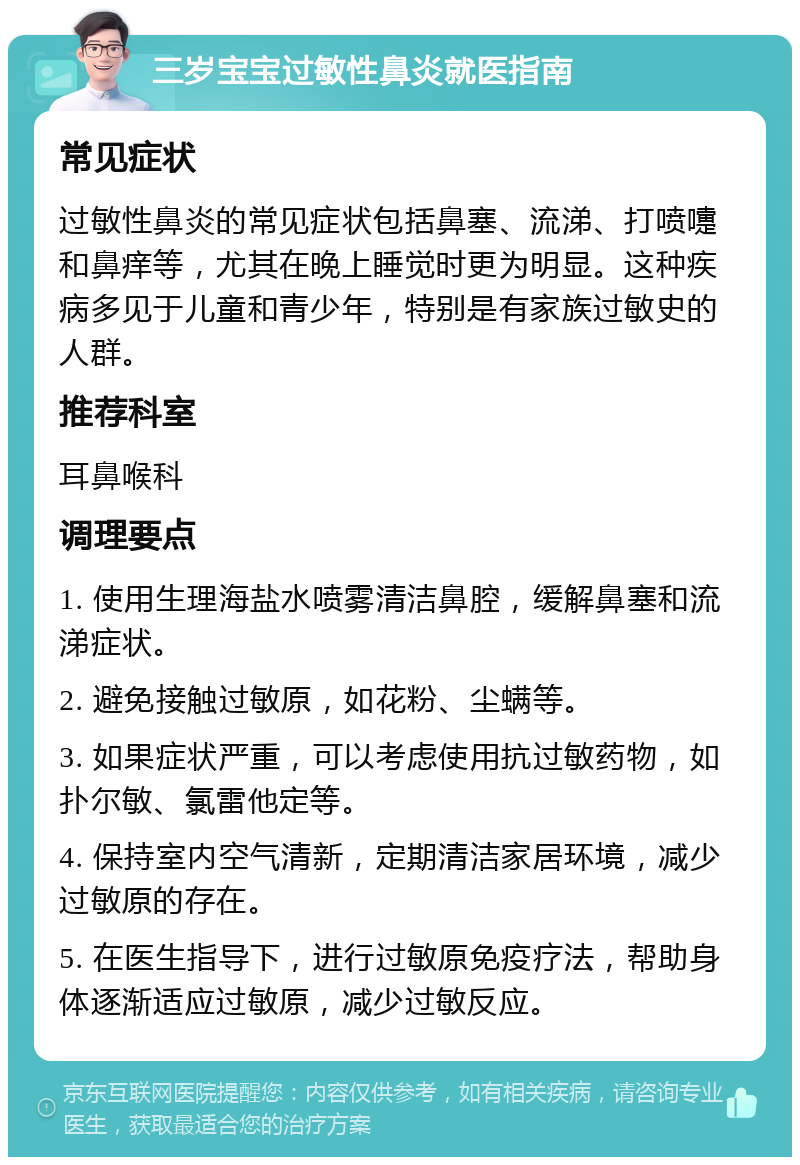 三岁宝宝过敏性鼻炎就医指南 常见症状 过敏性鼻炎的常见症状包括鼻塞、流涕、打喷嚏和鼻痒等，尤其在晚上睡觉时更为明显。这种疾病多见于儿童和青少年，特别是有家族过敏史的人群。 推荐科室 耳鼻喉科 调理要点 1. 使用生理海盐水喷雾清洁鼻腔，缓解鼻塞和流涕症状。 2. 避免接触过敏原，如花粉、尘螨等。 3. 如果症状严重，可以考虑使用抗过敏药物，如扑尔敏、氯雷他定等。 4. 保持室内空气清新，定期清洁家居环境，减少过敏原的存在。 5. 在医生指导下，进行过敏原免疫疗法，帮助身体逐渐适应过敏原，减少过敏反应。