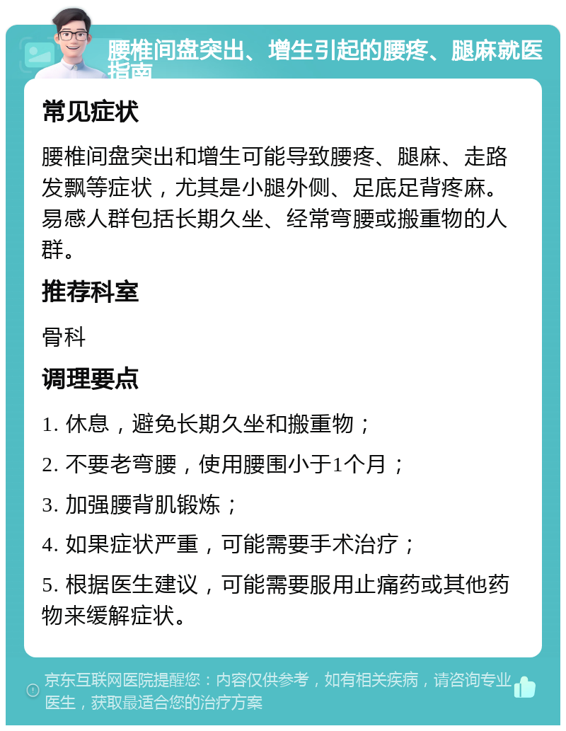 腰椎间盘突出、增生引起的腰疼、腿麻就医指南 常见症状 腰椎间盘突出和增生可能导致腰疼、腿麻、走路发飘等症状，尤其是小腿外侧、足底足背疼麻。易感人群包括长期久坐、经常弯腰或搬重物的人群。 推荐科室 骨科 调理要点 1. 休息，避免长期久坐和搬重物； 2. 不要老弯腰，使用腰围小于1个月； 3. 加强腰背肌锻炼； 4. 如果症状严重，可能需要手术治疗； 5. 根据医生建议，可能需要服用止痛药或其他药物来缓解症状。