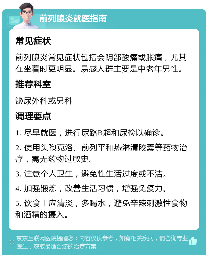 前列腺炎就医指南 常见症状 前列腺炎常见症状包括会阴部酸痛或胀痛，尤其在坐着时更明显。易感人群主要是中老年男性。 推荐科室 泌尿外科或男科 调理要点 1. 尽早就医，进行尿路B超和尿检以确诊。 2. 使用头孢克洛、前列平和热淋清胶囊等药物治疗，需无药物过敏史。 3. 注意个人卫生，避免性生活过度或不洁。 4. 加强锻炼，改善生活习惯，增强免疫力。 5. 饮食上应清淡，多喝水，避免辛辣刺激性食物和酒精的摄入。