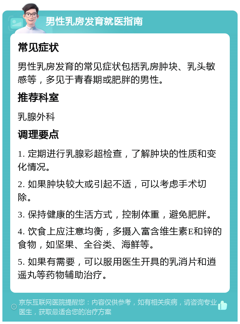 男性乳房发育就医指南 常见症状 男性乳房发育的常见症状包括乳房肿块、乳头敏感等，多见于青春期或肥胖的男性。 推荐科室 乳腺外科 调理要点 1. 定期进行乳腺彩超检查，了解肿块的性质和变化情况。 2. 如果肿块较大或引起不适，可以考虑手术切除。 3. 保持健康的生活方式，控制体重，避免肥胖。 4. 饮食上应注意均衡，多摄入富含维生素E和锌的食物，如坚果、全谷类、海鲜等。 5. 如果有需要，可以服用医生开具的乳消片和逍遥丸等药物辅助治疗。