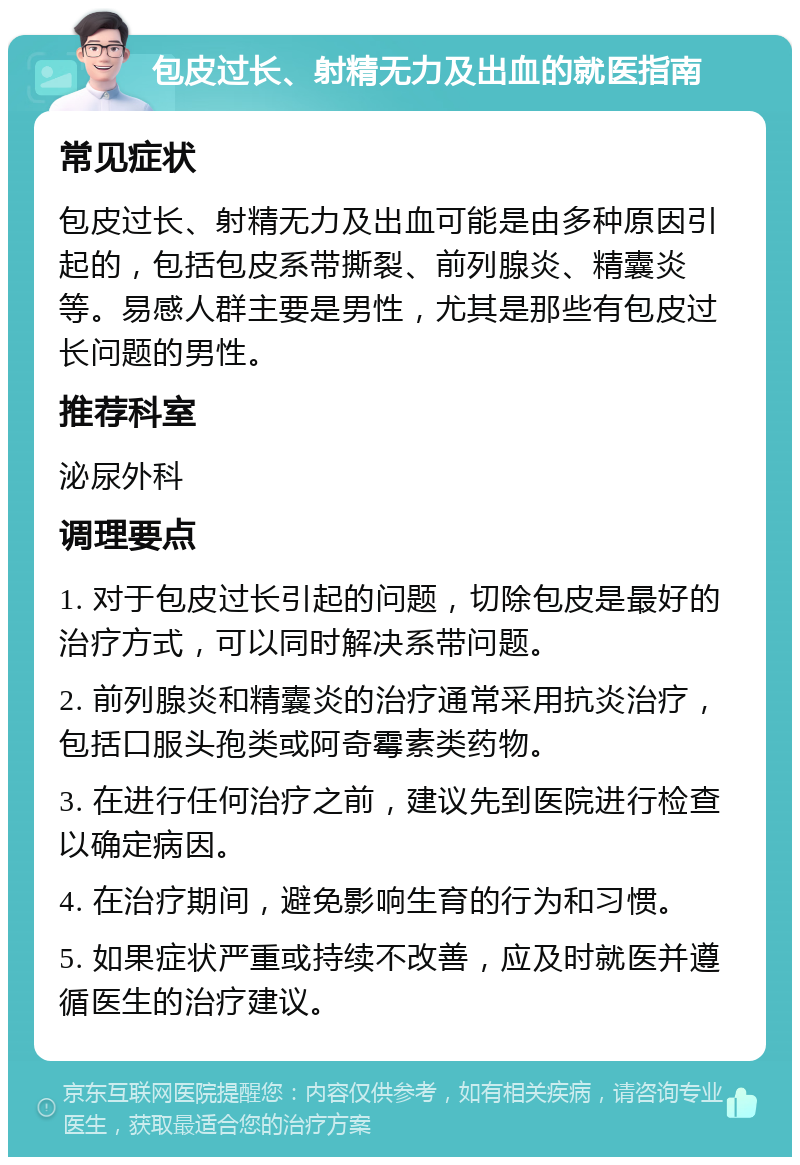 包皮过长、射精无力及出血的就医指南 常见症状 包皮过长、射精无力及出血可能是由多种原因引起的，包括包皮系带撕裂、前列腺炎、精囊炎等。易感人群主要是男性，尤其是那些有包皮过长问题的男性。 推荐科室 泌尿外科 调理要点 1. 对于包皮过长引起的问题，切除包皮是最好的治疗方式，可以同时解决系带问题。 2. 前列腺炎和精囊炎的治疗通常采用抗炎治疗，包括口服头孢类或阿奇霉素类药物。 3. 在进行任何治疗之前，建议先到医院进行检查以确定病因。 4. 在治疗期间，避免影响生育的行为和习惯。 5. 如果症状严重或持续不改善，应及时就医并遵循医生的治疗建议。