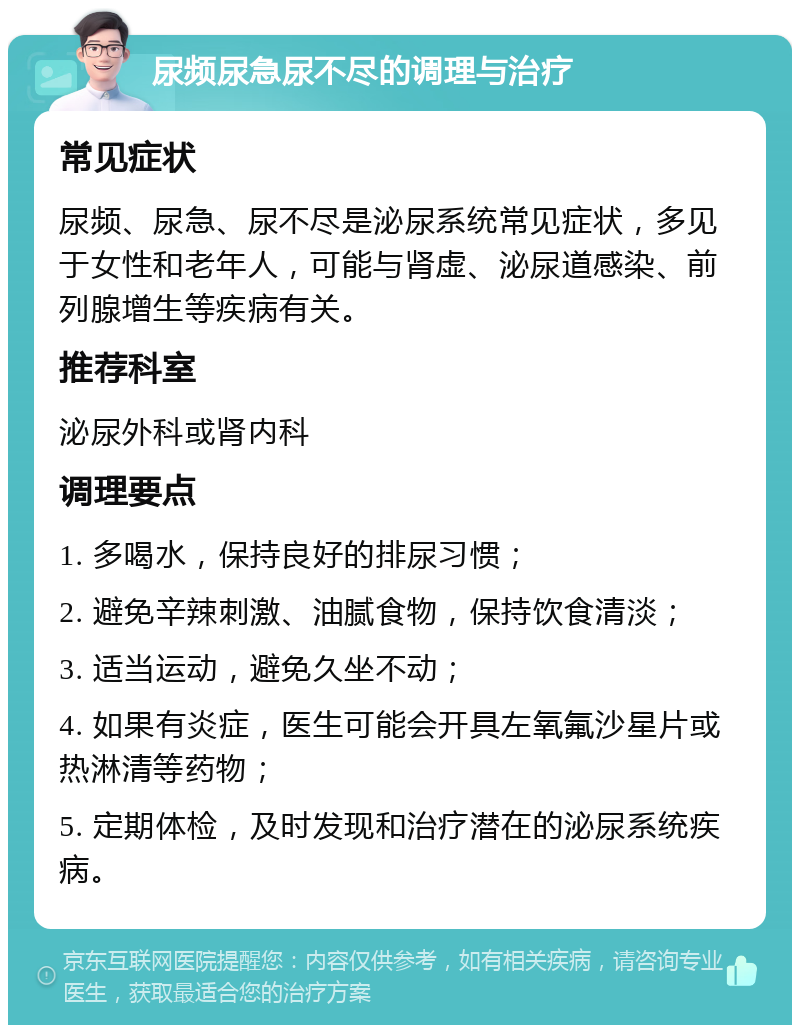 尿频尿急尿不尽的调理与治疗 常见症状 尿频、尿急、尿不尽是泌尿系统常见症状，多见于女性和老年人，可能与肾虚、泌尿道感染、前列腺增生等疾病有关。 推荐科室 泌尿外科或肾内科 调理要点 1. 多喝水，保持良好的排尿习惯； 2. 避免辛辣刺激、油腻食物，保持饮食清淡； 3. 适当运动，避免久坐不动； 4. 如果有炎症，医生可能会开具左氧氟沙星片或热淋清等药物； 5. 定期体检，及时发现和治疗潜在的泌尿系统疾病。