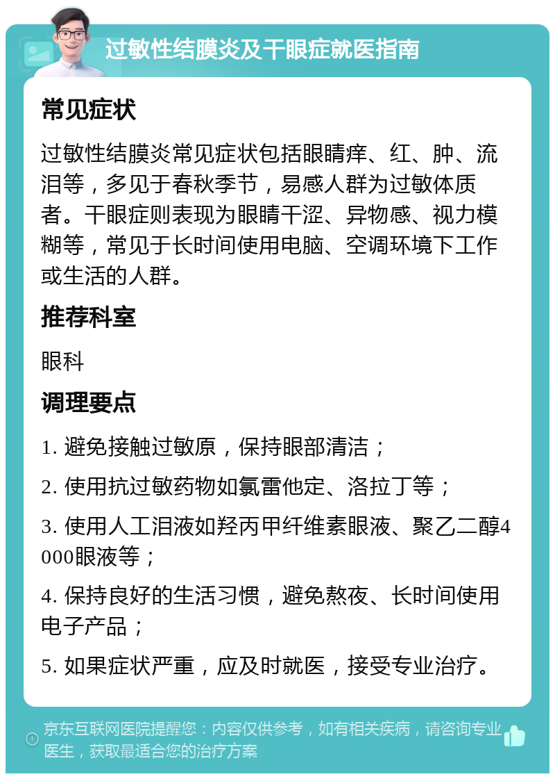 过敏性结膜炎及干眼症就医指南 常见症状 过敏性结膜炎常见症状包括眼睛痒、红、肿、流泪等，多见于春秋季节，易感人群为过敏体质者。干眼症则表现为眼睛干涩、异物感、视力模糊等，常见于长时间使用电脑、空调环境下工作或生活的人群。 推荐科室 眼科 调理要点 1. 避免接触过敏原，保持眼部清洁； 2. 使用抗过敏药物如氯雷他定、洛拉丁等； 3. 使用人工泪液如羟丙甲纤维素眼液、聚乙二醇4000眼液等； 4. 保持良好的生活习惯，避免熬夜、长时间使用电子产品； 5. 如果症状严重，应及时就医，接受专业治疗。