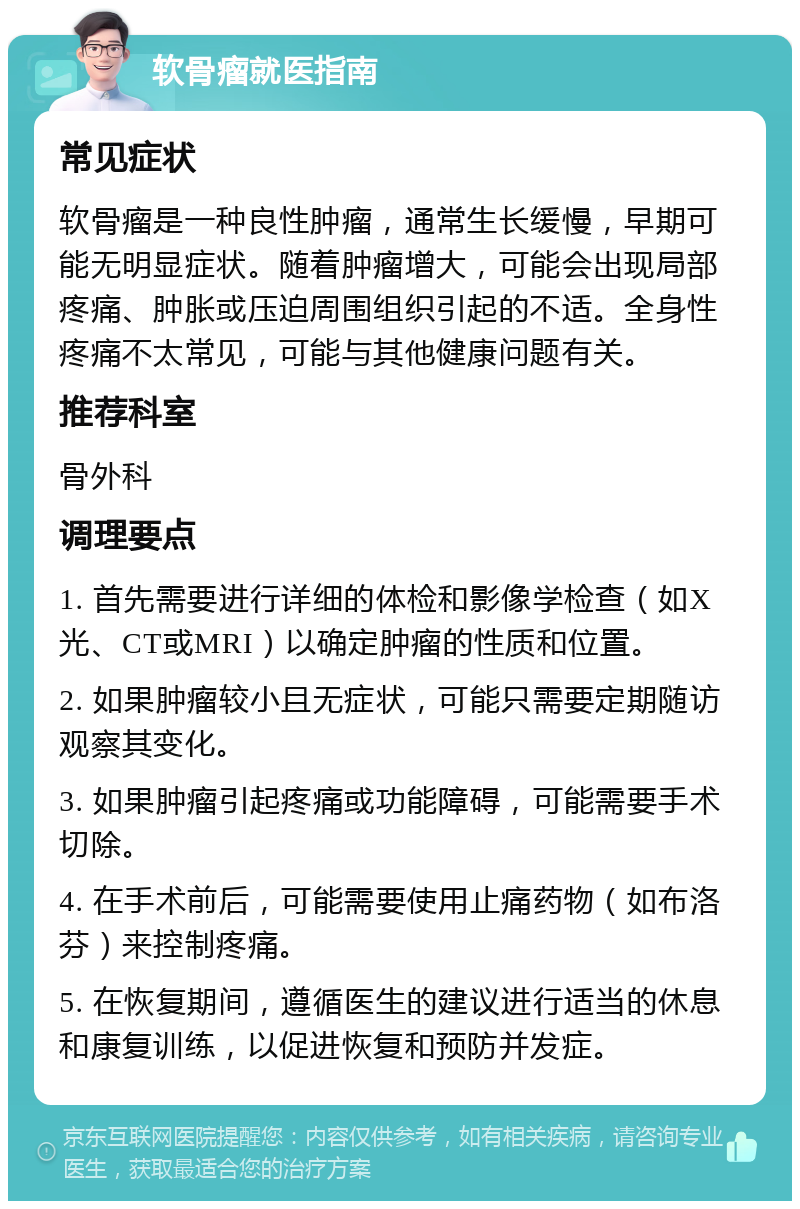 软骨瘤就医指南 常见症状 软骨瘤是一种良性肿瘤，通常生长缓慢，早期可能无明显症状。随着肿瘤增大，可能会出现局部疼痛、肿胀或压迫周围组织引起的不适。全身性疼痛不太常见，可能与其他健康问题有关。 推荐科室 骨外科 调理要点 1. 首先需要进行详细的体检和影像学检查（如X光、CT或MRI）以确定肿瘤的性质和位置。 2. 如果肿瘤较小且无症状，可能只需要定期随访观察其变化。 3. 如果肿瘤引起疼痛或功能障碍，可能需要手术切除。 4. 在手术前后，可能需要使用止痛药物（如布洛芬）来控制疼痛。 5. 在恢复期间，遵循医生的建议进行适当的休息和康复训练，以促进恢复和预防并发症。