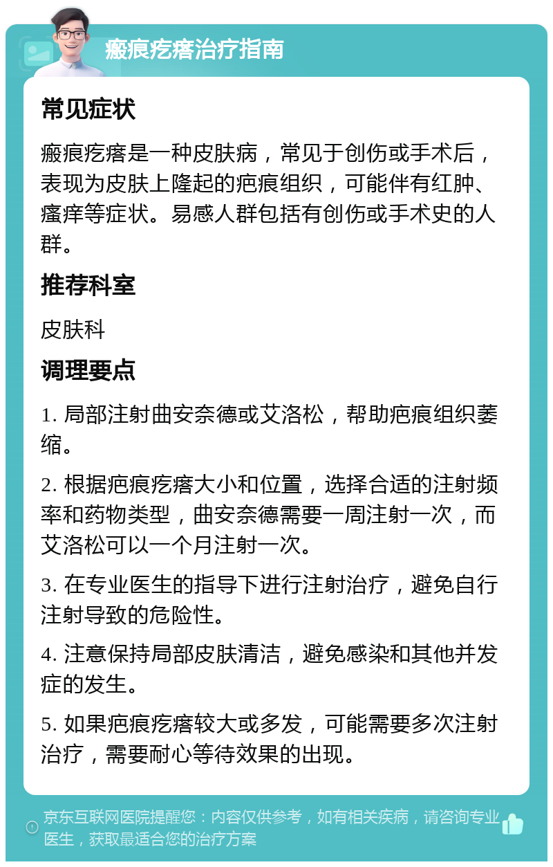 瘢痕疙瘩治疗指南 常见症状 瘢痕疙瘩是一种皮肤病，常见于创伤或手术后，表现为皮肤上隆起的疤痕组织，可能伴有红肿、瘙痒等症状。易感人群包括有创伤或手术史的人群。 推荐科室 皮肤科 调理要点 1. 局部注射曲安奈德或艾洛松，帮助疤痕组织萎缩。 2. 根据疤痕疙瘩大小和位置，选择合适的注射频率和药物类型，曲安奈德需要一周注射一次，而艾洛松可以一个月注射一次。 3. 在专业医生的指导下进行注射治疗，避免自行注射导致的危险性。 4. 注意保持局部皮肤清洁，避免感染和其他并发症的发生。 5. 如果疤痕疙瘩较大或多发，可能需要多次注射治疗，需要耐心等待效果的出现。