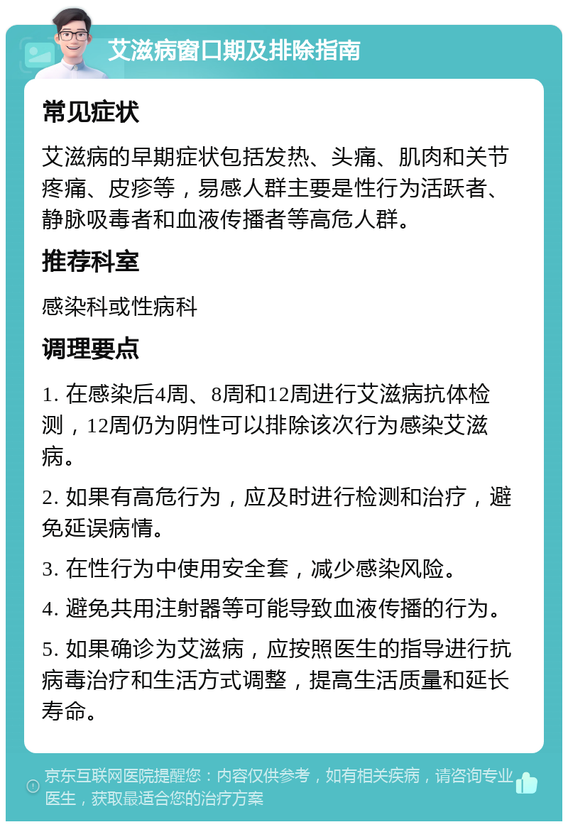 艾滋病窗口期及排除指南 常见症状 艾滋病的早期症状包括发热、头痛、肌肉和关节疼痛、皮疹等，易感人群主要是性行为活跃者、静脉吸毒者和血液传播者等高危人群。 推荐科室 感染科或性病科 调理要点 1. 在感染后4周、8周和12周进行艾滋病抗体检测，12周仍为阴性可以排除该次行为感染艾滋病。 2. 如果有高危行为，应及时进行检测和治疗，避免延误病情。 3. 在性行为中使用安全套，减少感染风险。 4. 避免共用注射器等可能导致血液传播的行为。 5. 如果确诊为艾滋病，应按照医生的指导进行抗病毒治疗和生活方式调整，提高生活质量和延长寿命。