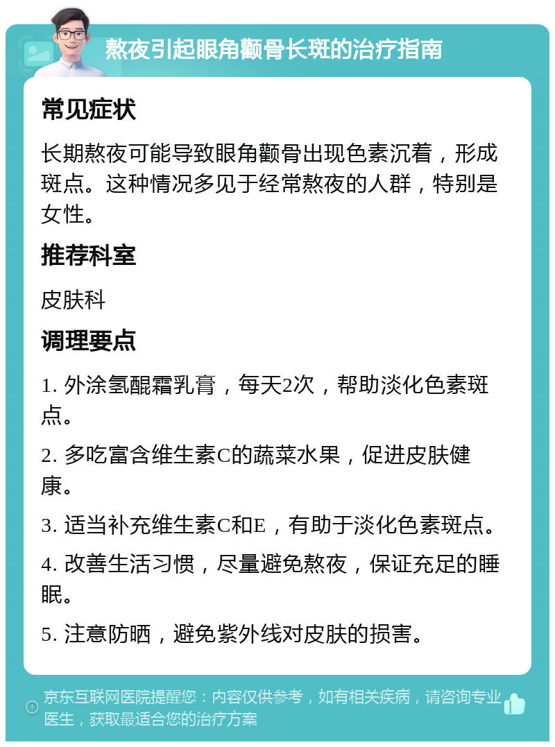 熬夜引起眼角颧骨长斑的治疗指南 常见症状 长期熬夜可能导致眼角颧骨出现色素沉着，形成斑点。这种情况多见于经常熬夜的人群，特别是女性。 推荐科室 皮肤科 调理要点 1. 外涂氢醌霜乳膏，每天2次，帮助淡化色素斑点。 2. 多吃富含维生素C的蔬菜水果，促进皮肤健康。 3. 适当补充维生素C和E，有助于淡化色素斑点。 4. 改善生活习惯，尽量避免熬夜，保证充足的睡眠。 5. 注意防晒，避免紫外线对皮肤的损害。