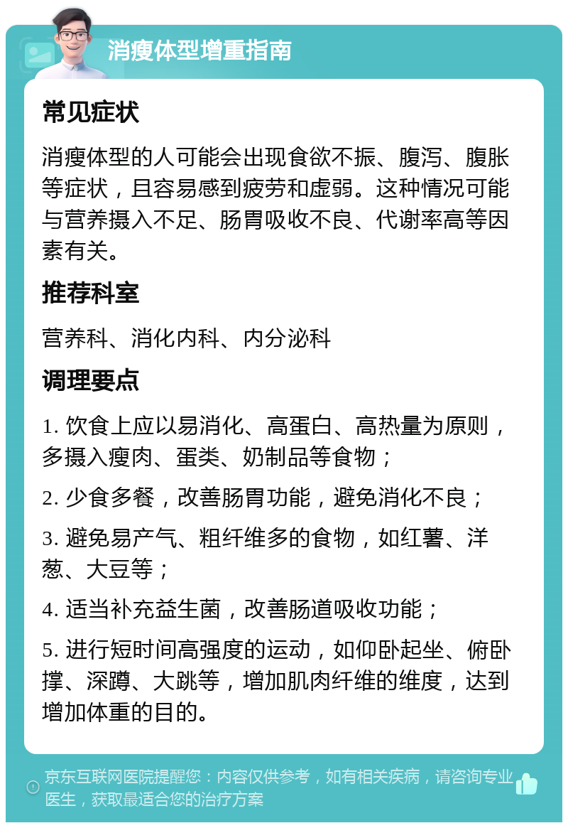 消瘦体型增重指南 常见症状 消瘦体型的人可能会出现食欲不振、腹泻、腹胀等症状，且容易感到疲劳和虚弱。这种情况可能与营养摄入不足、肠胃吸收不良、代谢率高等因素有关。 推荐科室 营养科、消化内科、内分泌科 调理要点 1. 饮食上应以易消化、高蛋白、高热量为原则，多摄入瘦肉、蛋类、奶制品等食物； 2. 少食多餐，改善肠胃功能，避免消化不良； 3. 避免易产气、粗纤维多的食物，如红薯、洋葱、大豆等； 4. 适当补充益生菌，改善肠道吸收功能； 5. 进行短时间高强度的运动，如仰卧起坐、俯卧撑、深蹲、大跳等，增加肌肉纤维的维度，达到增加体重的目的。